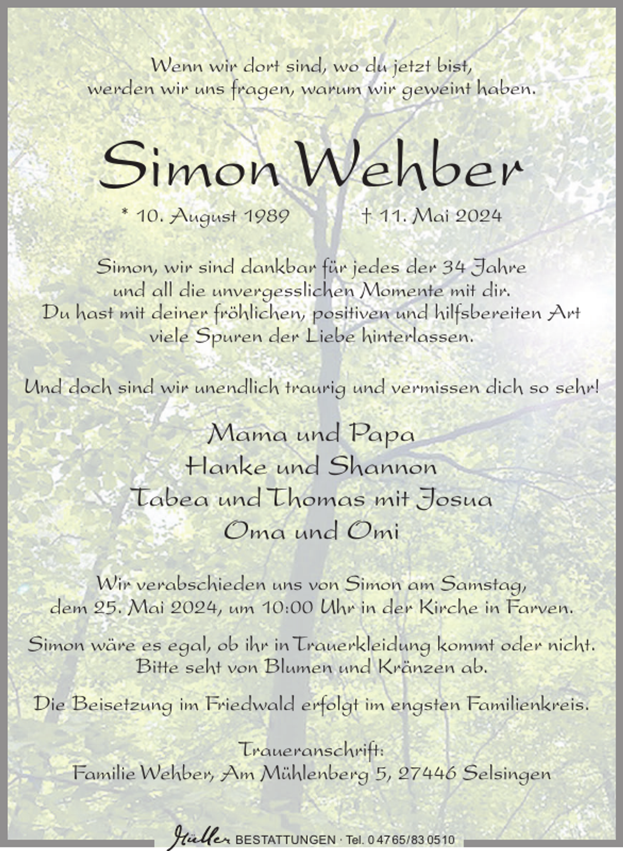 <p>Wenn wir dort sind, wo du jetzt bist,<br />werden wir uns fragen, warum wir geweint haben.</p><p>Simon Wehber<br />* 10. August 1989</p><p>† 11. Mai 2024</p><p>Simon, wir sind dankbar für jedes der 34 Jahre<br />und all die unvergesslichen Momente mit dir.<br />Du hast mit deiner fröhlichen, positiven und hilfsbereiten Art<br />viele Spuren der Liebe hinterlassen.<br />Und doch sind wir unendlich traurig und vermissen dich so sehr!</p><p>Mama und Papa<br />Hanke und Shannon<br />Tabea und Thomas mit Josua<br />Oma und Omi<br />Wir verabschieden uns von Simon am Samstag,<br />dem 25. Mai 2024, um 10:00 Uhr in der Kirche in Farven.<br />Simon wäre es egal, ob ihr in Trauerkleidung kommt oder nicht.<br />Bitte seht von Blumen und Kränzen ab.<br />Die Beisetzung im Friedwald erfolgt im engsten Familienkreis.<br />Traueranschrift:<br />Familie Wehber, Am Mühlenberg 5, 27446 Selsingen<br />BESTATTUNGEN ∙ Tel. 0 47 65/83 0510</p>