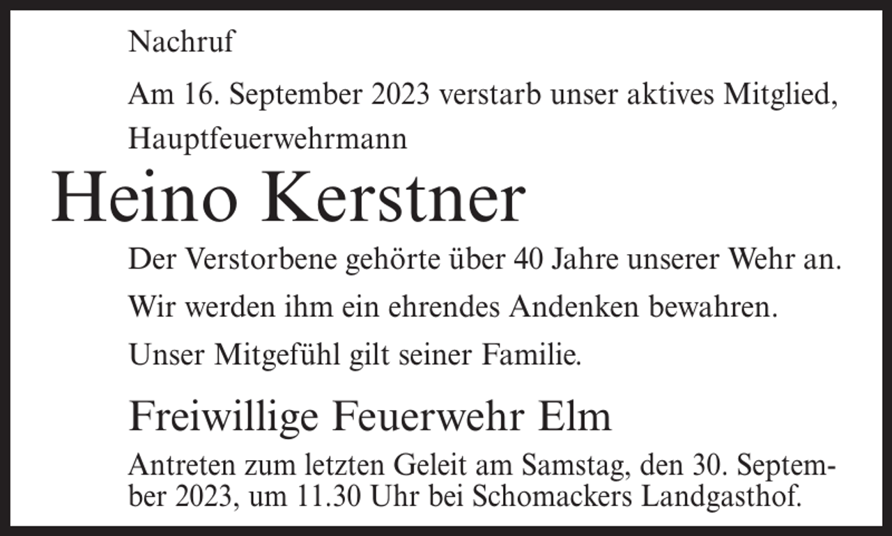<p>Nachruf<br />Am 16. September 2023 verstarb unser aktives Mitglied,<br />Hauptfeuerwehrmann</p><p>Heino Kerstner</p><p>Der Verstorbene gehörte über 40 Jahre unserer Wehr an.<br />Wir werden ihm ein ehrendes Andenken bewahren.<br />Unser Mitgefühl gilt seiner Familie.</p><p>Freiwillige Feuerwehr Elm<br />Antreten zum letzten Geleit am Samstag, den 30. September 2023, um 11.30 Uhr bei Schomackers Landgasthof.</p>