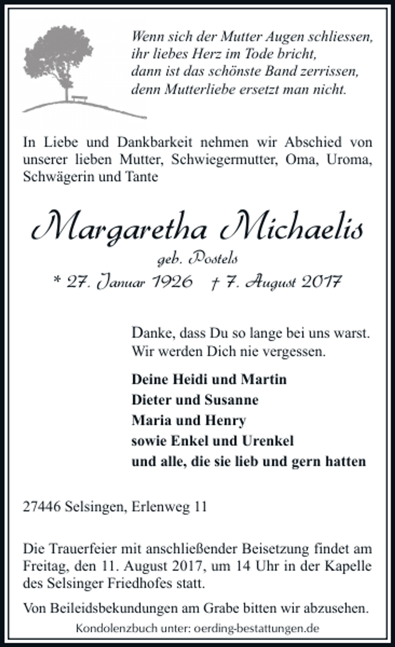 <p>Wenn sich der Mutter Augen schliessen,<br />ihr liebes Herz im Tode bricht,<br />dann ist das schönste Band zerrissen,<br />denn Mutterliebe ersetzt man nicht.<br />In Liebe und Dankbarkeit nehmen wir Abschied von<br />unserer lieben Mutter, Schwiegermutter, Oma, Uroma,<br />Schwägerin und Tante</p><p>Margaretha Michaelis<br />geb. Postels<br />* 27. Januar 1926 † 7. August 2017</p><p>Danke, dass Du so lange bei uns warst.<br />Wir werden Dich nie vergessen.</p><p>Deine Heidi und Martin<br />Dieter und Susanne<br />Maria und Henry<br />sowie Enkel und Urenkel<br />und alle, die sie lieb und gern hatten<br />27446 Selsingen, Erlenweg 11<br />Die Trauerfeier mit anschließender Beisetzung findet am<br />Freitag, den 11. August 2017, um 14 Uhr in der Kapelle<br />des Selsinger Friedhofes statt.<br />Von Beileidsbekundungen am Grabe bitten wir abzusehen.<br />Kondolenzbuch unter: oerding-bestattungen.de</p>