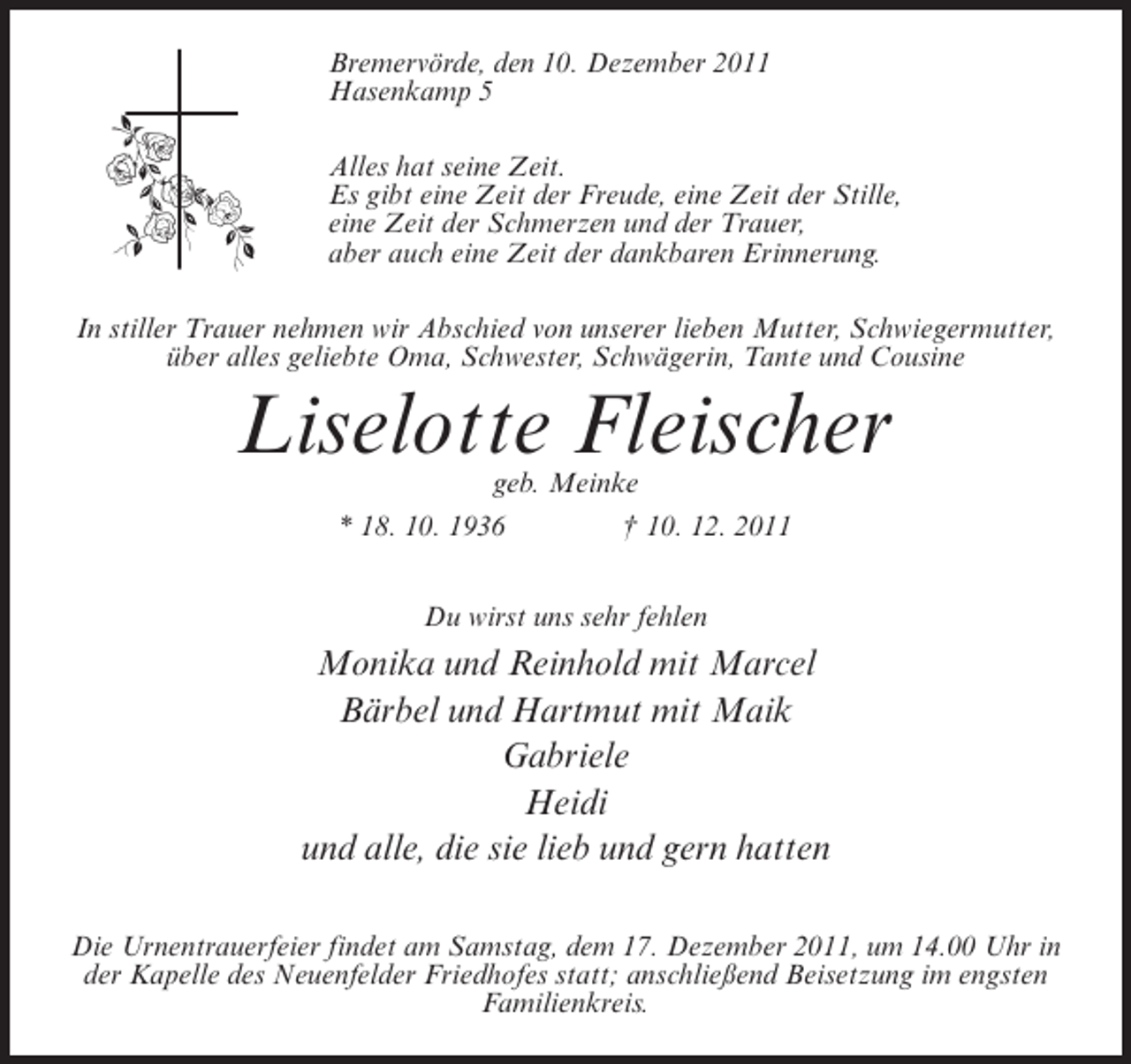 <p>Bremervörde, den 10. Dezember 2011<br />Hasenkamp 5<br />Alles hat seine Zeit.<br />Es gibt eine Zeit der Freude, eine Zeit der Stille,<br />eine Zeit der Schmerzen und der Trauer,<br />aber auch eine Zeit der dankbaren Erinnerung.<br />In stiller Trauer nehmen wir Abschied von unserer lieben Mutter, Schwiegermutter,<br />über alles geliebte Oma, Schwester, Schwägerin, Tante und Cousine</p><p>Liselotte Fleischer<br />geb. Meinke<br />* 18. 10. 1936<br />† 10. 12. 2011<br />Du wirst uns sehr fehlen</p><p>Monika und Reinhold mit Marcel<br />Bärbel und Hartmut mit Maik<br />Gabriele<br />Heidi<br />und alle, die sie lieb und gern hatten<br />Die Urnentrauerfeier findet am Samstag, dem 17. Dezember 2011, um 14.00 Uhr in<br />der Kapelle des Neuenfelder Friedhofes statt; anschließend Beisetzung im engsten<br />Familienkreis.</p>