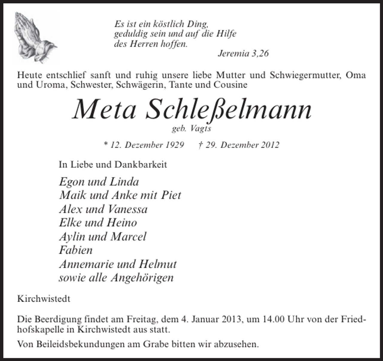 <p>Es ist ein köstlich Ding,<br />geduldig sein und auf die Hilfe<br />des Herren hoffen.<br />Jeremia 3,26<br />Heute entschlief sanft und ruhig unsere liebe Mutter und Schwiegermutter, Oma<br />und Uroma, Schwester, Schwägerin, Tante und Cousine</p><p>Meta Schleßelmann<br />geb. Vagts</p><p>* 12. Dezember 1929</p><p>† 29. Dezember 2012</p><p>In Liebe und Dankbarkeit</p><p>Egon und Linda<br />Maik und Anke mit Piet<br />Alex und Vanessa<br />Elke und Heino<br />Aylin und Marcel<br />Fabien<br />Annemarie und Helmut<br />sowie alle Angehörigen<br />Kirchwistedt<br />Die Beerdigung findet am Freitag, dem 4. Januar 2013, um 14.00 Uhr von der Friedhofskapelle in Kirchwistedt aus statt.<br />Von Beileidsbekundungen am Grabe bitten wir abzusehen.</p>