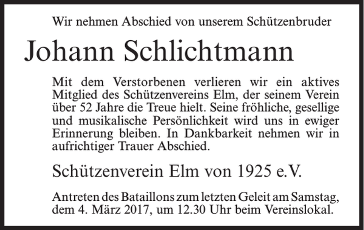 <p>Wir nehmen Abschied von unserem Schützenbruder</p><p>Johann Schlichtmann<br />Mit dem Verstorbenen verlieren wir ein aktives<br />­Mitglied des Schützenvereins Elm, der seinem Verein<br />über 52 Jahre die Treue hielt. Seine fröhliche, gesellige<br />und musikalische Persönlichkeit wird uns in ewiger<br />Erinnerung bleiben. In Dankbarkeit nehmen wir in<br />aufrichtiger Trauer Abschied.</p><p>Schützenverein Elm von 1925 e.V.<br />Antreten des Bataillons zum letzten Geleit am ­Samstag,<br />dem 4. März 2017, um 12.30 Uhr beim Vereinslokal.</p>