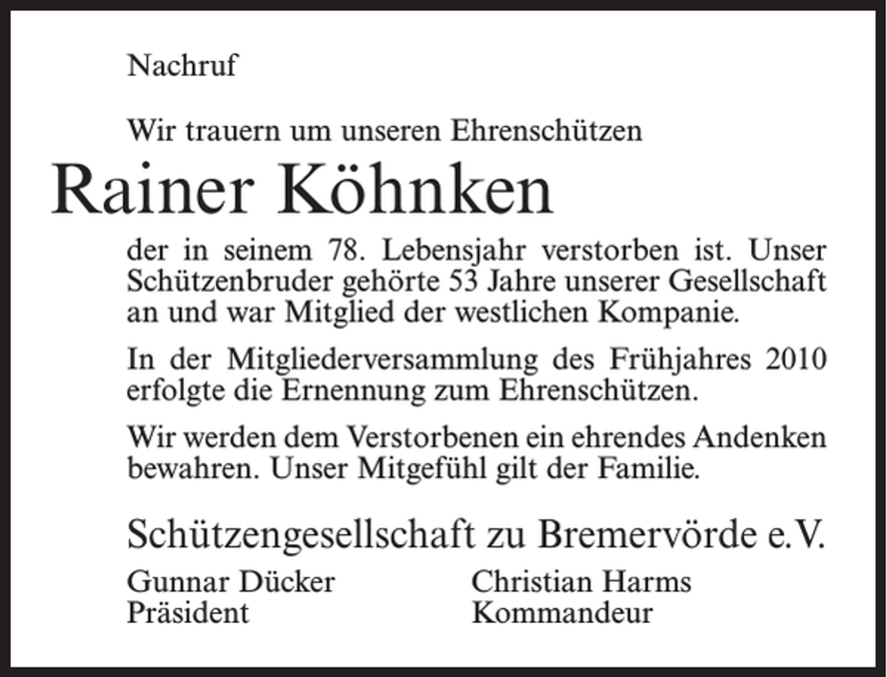 <p>Nachruf<br />Wir trauern um unseren Ehrenschützen</p><p>Rainer Köhnken</p><p>der in seinem 78. Lebensjahr verstorben ist. Unser<br />Schützenbruder gehörte 53 Jahre unserer Gesellschaft<br />an und war Mitglied der westlichen Kompanie.<br />In der Mitgliederversammlung des Frühjahres 2010<br />erfolgte die Ernennung zum Ehrenschützen.<br />Wir werden dem Verstorbenen ein ehrendes Andenken<br />bewahren. Unser Mitgefühl gilt der Familie.</p><p>Schützengesellschaft zu Bremervörde e.V.<br />Gunnar Dücker<br />Christian Harms<br />Präsident Kommandeur</p>