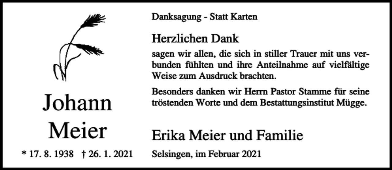 <p>Danksagung - Statt Karten</p><p>Herzlichen Dank<br />sagen wir allen, die sich in stiller Trauer mit uns verbunden fühlten und ihre Anteilnahme auf vielfältige<br />Weise zum Ausdruck brachten.</p><p>Johann<br />Meier<br />* 17. 8. 1938 † 26. 1. 2021</p><p>Besonders danken wir Herrn Pastor Stamme für seine<br />tröstenden Worte und dem Bestattungsinstitut Mügge.</p><p>Erika Meier und Familie<br />Selsingen, im Februar 2021</p>