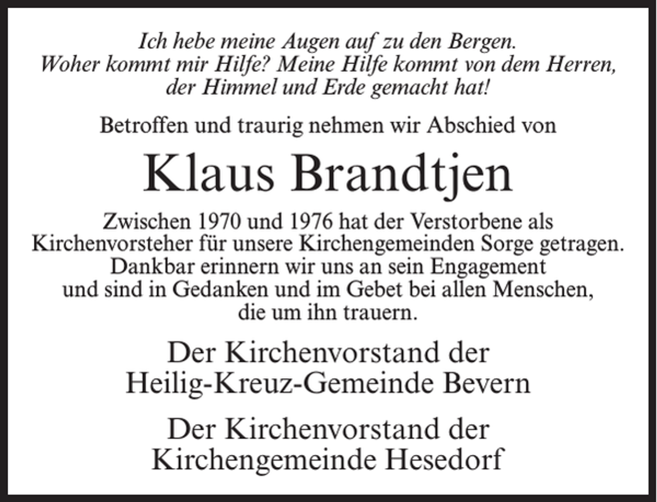 <p>Ich hebe meine Augen auf zu den Bergen.<br />Woher kommt mir Hilfe? Meine Hilfe kommt von dem Herren,<br />der Himmel und Erde gemacht hat!<br />Betroffen und traurig nehmen wir Abschied von</p><p>Klaus Brandtjen<br />Zwischen 1970 und 1976 hat der Verstorbene als<br />Kirchenvorsteher für unsere Kirchengemeinden Sorge getragen.<br />Dankbar erinnern wir uns an sein Engagement<br />und sind in Gedanken und im Gebet bei allen Menschen,<br />die um ihn trauern.</p><p>Der Kirchenvorstand der<br />Heilig-Kreuz-Gemeinde Bevern<br />Der Kirchenvorstand der<br />Kirchengemeinde Hesedorf</p>