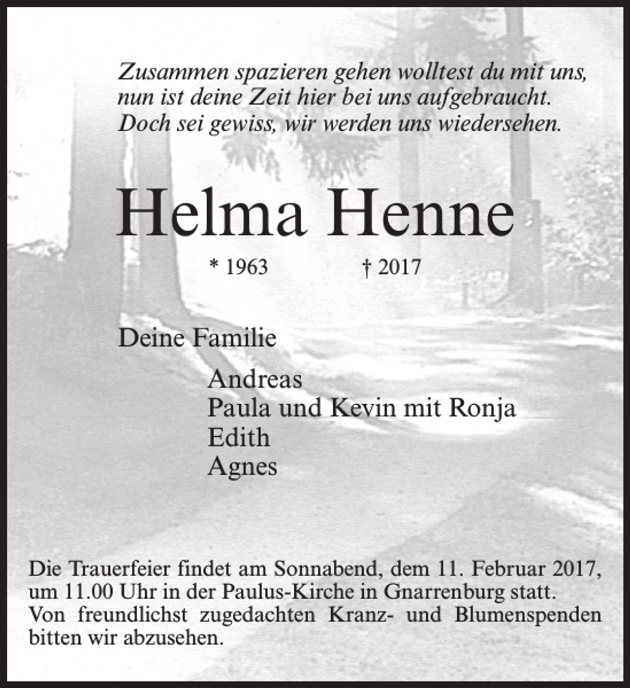 <p>Zusammen spazieren gehen wolltest du mit uns,<br />nun ist deine Zeit hier bei uns aufgebraucht.<br />Doch sei gewiss, wir werden uns wiedersehen.</p><p>Helma Henne<br />* 1963</p><p>† 2017</p><p>Deine Familie<br />Andreas<br />Paula und Kevin mit Ronja<br />Edith<br />Agnes</p><p>Die Trauerfeier findet am Sonnabend, dem 11. Februar 2017,<br />um 11.00 Uhr in der Paulus-Kirche in Gnarrenburg statt.<br />Von freundlichst zugedachten Kranz- und Blumenspenden<br />bitten wir abzusehen.</p>