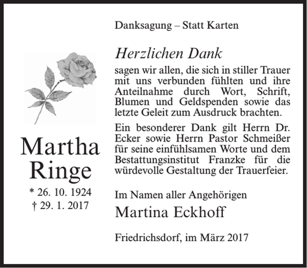 <p>Danksagung – Statt Karten</p><p>Herzlichen Dank</p><p>Martha<br />Ringe<br />* 26. 10. 1924<br />† 29. 1. 2017</p><p>sagen wir allen, die sich in stiller Trauer<br />mit uns verbunden fühlten und ihre<br />Anteilnahme durch Wort, Schrift,<br />Blumen und Geldspenden sowie das<br />letzte Geleit zum Ausdruck brachten.<br />Ein besonderer Dank gilt Herrn Dr.<br />Ecker sowie Herrn Pastor Schmeißer<br />für seine einfühlsamen Worte und dem<br />Bestattungsinstitut Franzke für die<br />würdevolle Gestaltung der Trauerfeier.<br />Im Namen aller Angehörigen</p><p>Martina Eckhoff<br />Friedrichsdorf, im März 2017</p>