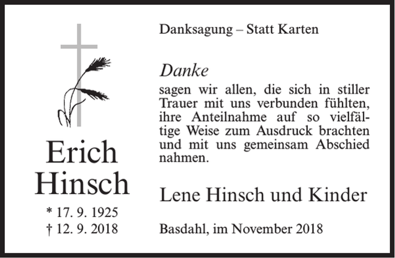 <p>Danksagung – Statt Karten</p><p>Danke</p><p>Erich<br />Hinsch<br />* 17. 9. 1925<br />† 12. 9. 2018</p><p>sagen wir allen, die sich in stiller<br />Trauer mit uns verbunden fühlten,<br />ihre Anteilnahme auf so vielfältige Weise zum Ausdruck brachten<br />und mit uns gemeinsam Abschied<br />nahmen.</p><p>Lene Hinsch und Kinder<br />Basdahl, im November 2018</p>