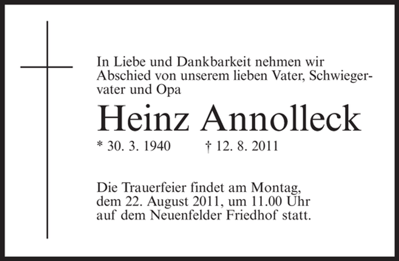 <p>In Liebe und Dankbarkeit nehmen wir<br />Abschied von unserem lieben Vater, Schwiegervater und Opa</p><p>Heinz Annolleck<br />* 30. 3. 1940</p><p>† 12. 8. 2011</p><p>Die Trauerfeier findet am Montag,<br />dem 22. August 2011, um 11.00 Uhr<br />auf dem Neuenfelder Friedhof statt.</p>