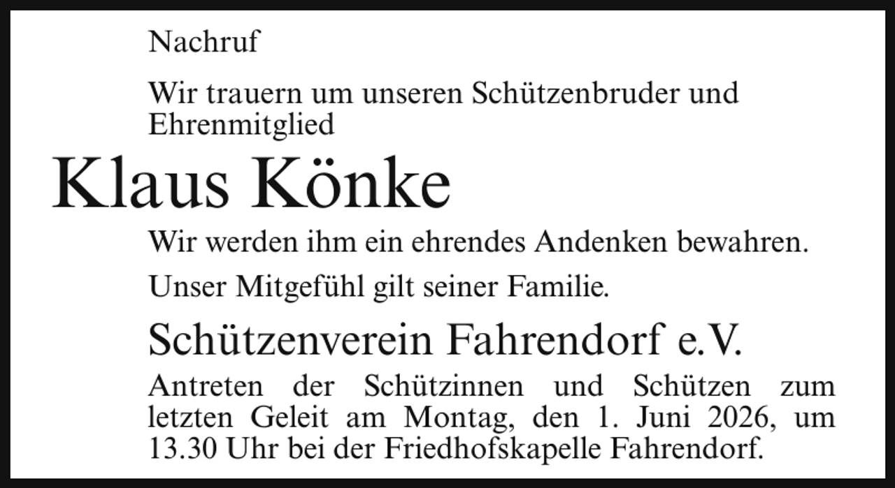 <p>Nachruf<br />Wir trauern um unseren Schützenbruder und<br />Ehrenmitglied</p><p>Klaus Könke</p><p>Wir werden ihm ein ehrendes Andenken bewahren.<br />Unser Mitgefühl gilt seiner Familie.</p><p>Schützenverein Fahrendorf e.V.</p><p>Antreten der Schützinnen und Schützen zum<br />letzten Geleit am Montag, den 1. Juni 2026, um<br />13.30 Uhr bei der Friedhofskapelle Fahrendorf.</p>