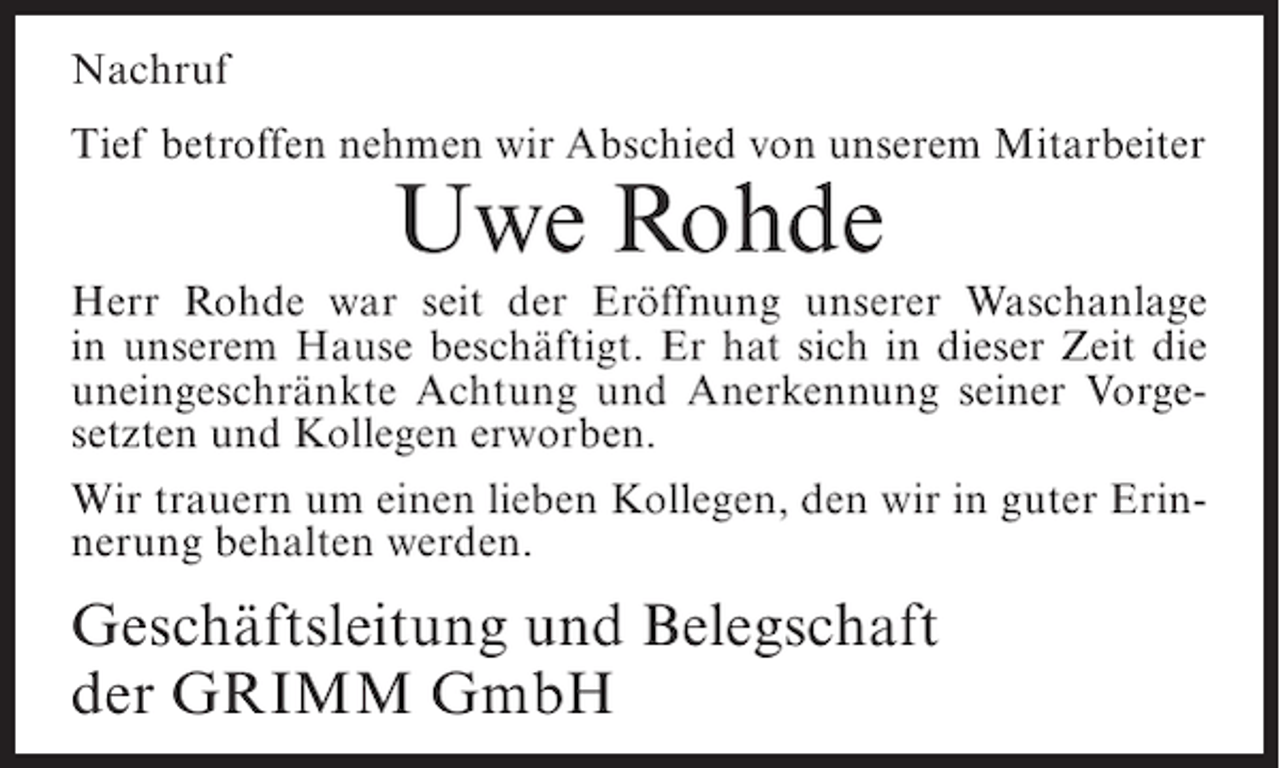 <p>Nachruf<br />Tief betroffen nehmen wir Abschied von unserem Mitarbeiter</p><p>Uwe Rohde<br />Herr Rohde war seit der Eröffnung unserer Waschanlage<br />in unserem Hause beschäftigt. Er hat sich in dieser Zeit die<br />uneingeschränkte Achtung und Anerkennung seiner Vorgesetzten und Kollegen erworben.<br />Wir trauern um einen lieben Kollegen, den wir in guter Erinnerung behalten werden.</p><p>Geschäftsleitung und Belegschaft<br />der GRIMM GmbH</p>