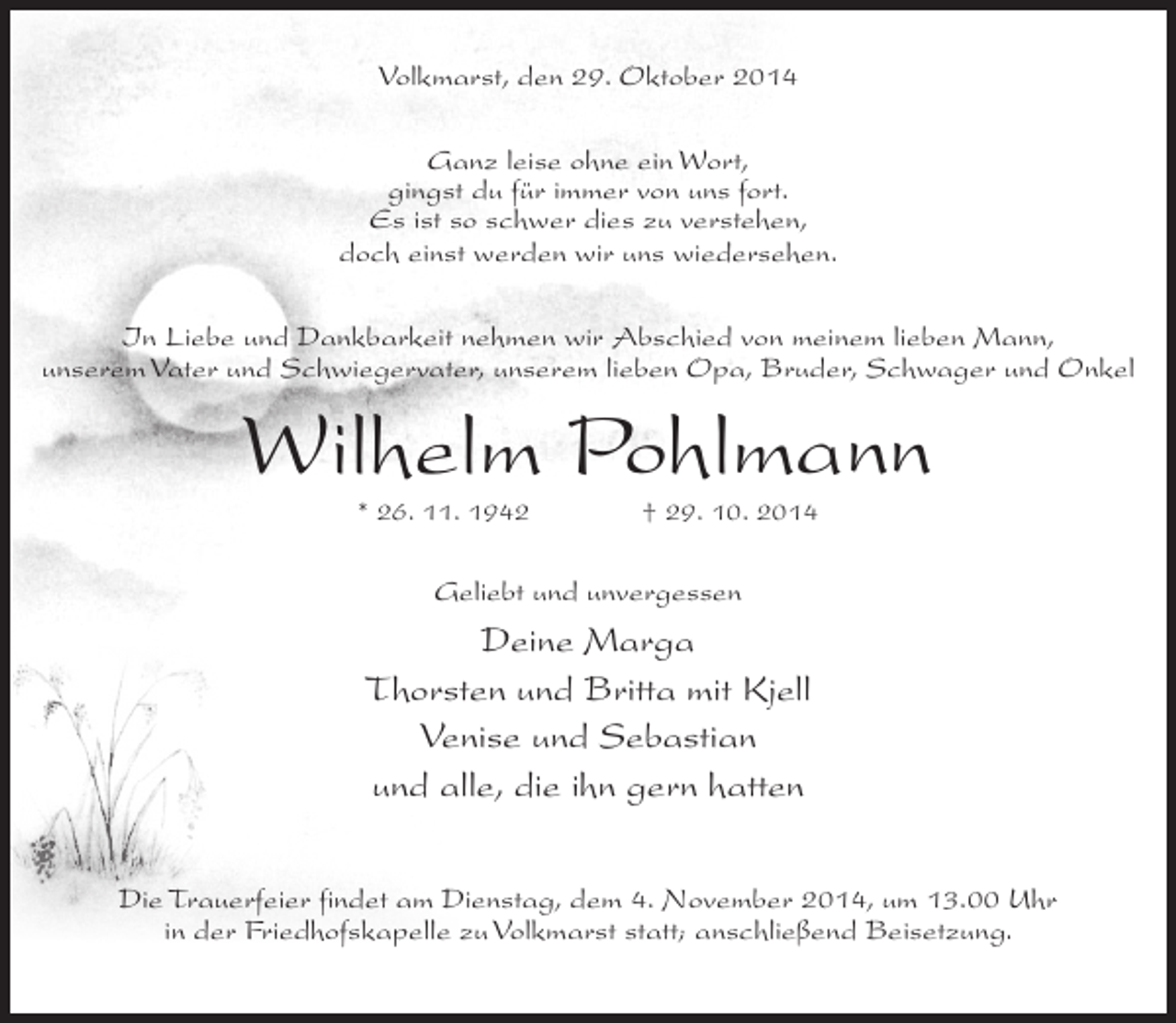 <p>Volkmarst, den 29. Oktober 2014<br />Ganz leise ohne ein Wort,<br />gingst du für immer von uns fort.<br />Es ist so schwer dies zu verstehen,<br />doch einst werden wir uns wiedersehen.<br />In Liebe und Dankbarkeit nehmen wir Abschied von meinem lieben Mann,<br />unserem Vater und Schwiegervater, unserem lieben Opa, Bruder, Schwager und Onkel</p><p>Wilhelm Pohlmann<br />* 26. 11. 1942 † 29. 10. 2014</p><p>Geliebt und unvergessen</p><p>Deine Marga<br />Thorsten und Britta mit Kjell<br />Venise und Sebastian<br />und alle, die ihn gern hatten<br />Die Trauerfeier findet am Dienstag, dem 4. November 2014, um 13.00 Uhr<br />in der Friedhofskapelle zu Volkmarst statt; anschließend Beisetzung.</p>