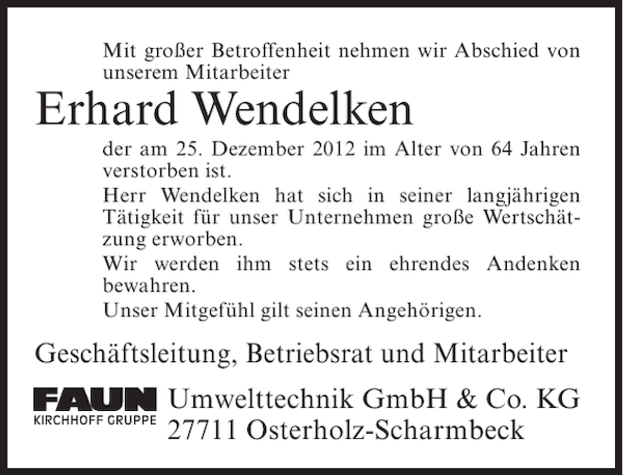 <p>Mit großer Betroffenheit nehmen wir Abschied von<br />unserem Mitarbeiter</p><p>Erhard Wendelken<br />der am 25. Dezember 2012 im Alter von 64 Jahren<br />verstorben ist.<br />Herr Wendelken hat sich in seiner langjährigen<br />Tätigkeit für unser Unternehmen große Wertschätzung erworben.<br />Wir werden ihm stets ein ehrendes Andenken<br />bewahren.<br />Unser Mitgefühl gilt seinen Angehörigen.</p><p>Geschäftsleitung, Betriebsrat und Mitarbeiter<br />KIRCHHOFF GRUPPE</p><p>Umwelttechnik GmbH &amp; Co. KG<br />27711 Osterholz-Scharmbeck</p>