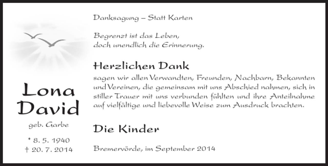 <p>Danksagung – Statt Karten</p><p>Begrenzt ist das Leben,<br />doch unendlich die Erinnerung.</p><p>Herzlichen Dank</p><p>Lona<br />David<br />geb. Garbe</p><p>* 8. 5. 1940<br />† 20. 7. 2014</p><p>sagen wir allen Verwandten, Freunden, Nachbarn, Bekannten<br />und Vereinen, die gemeinsam mit uns Abschied nahmen, sich in<br />stiller Trauer mit uns verbunden fühlten und ihre Anteilnahme<br />auf vielfältige und liebevolle Weise zum Ausdruck brachten.</p><p>Die Kinder<br />Bremervörde, im September 2014</p>