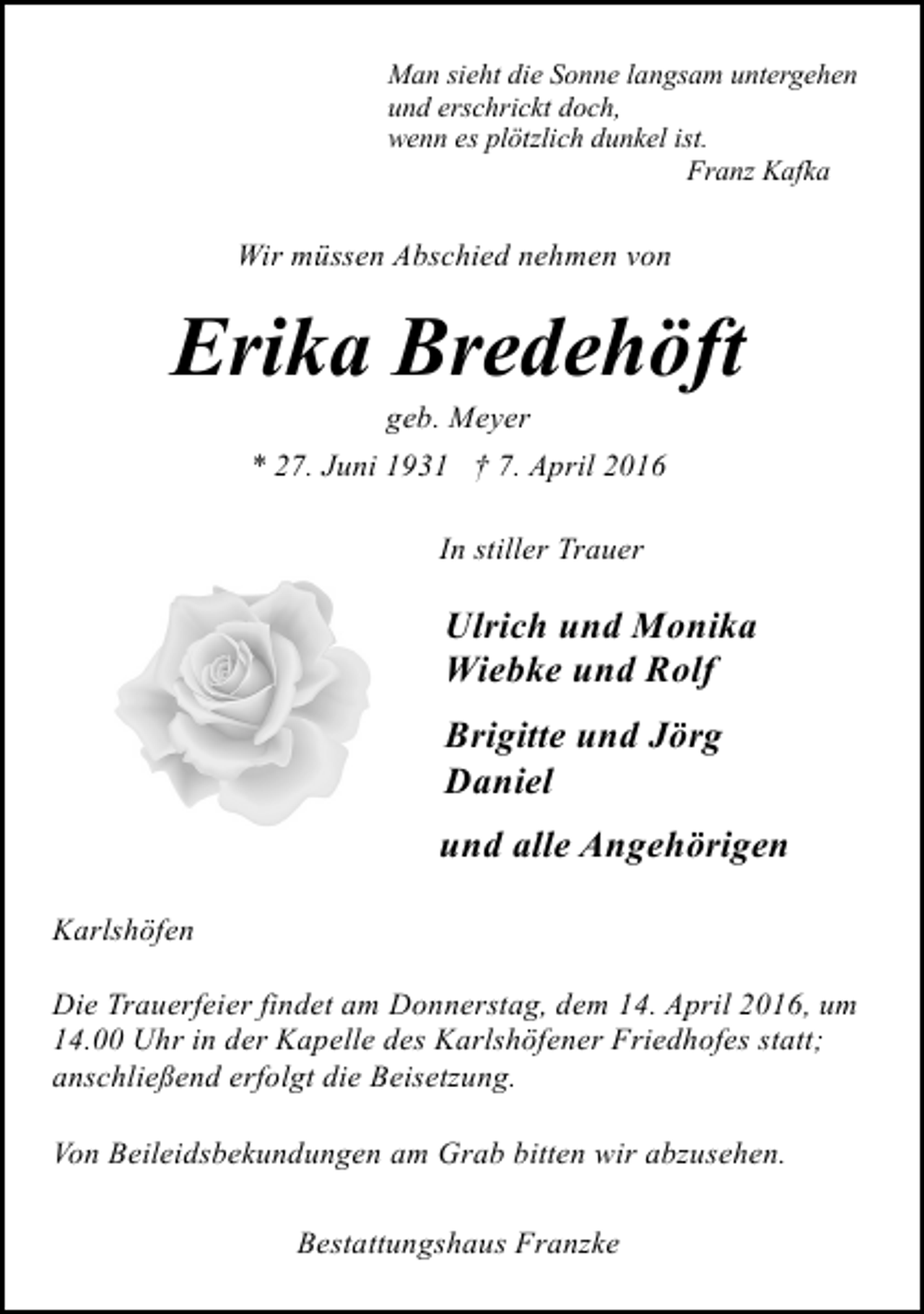 <p>Man sieht die Sonne langsam untergehen<br />und erschrickt doch,<br />wenn es plötzlich dunkel ist.<br />Franz Kafka</p><p>Wir müssen Abschied nehmen von</p><p>Erika Bredehöft<br />geb. Meyer<br />* 27. Juni 1931 † 7. April 2016<br />In stiller Trauer</p><p>Ulrich und Monika<br />Wiebke und Rolf<br />Brigitte und Jörg<br />Daniel<br />und alle Angehörigen<br />Karlshöfen<br />Die Trauerfeier findet am Donnerstag, dem 14. April 2016, um<br />14.00 Uhr in der Kapelle des Karlshöfener Friedhofes statt;<br />anschließend erfolgt die Beisetzung.<br />Von Beileidsbekundungen am Grab bitten wir abzusehen.<br />Bestattungshaus Franzke</p>