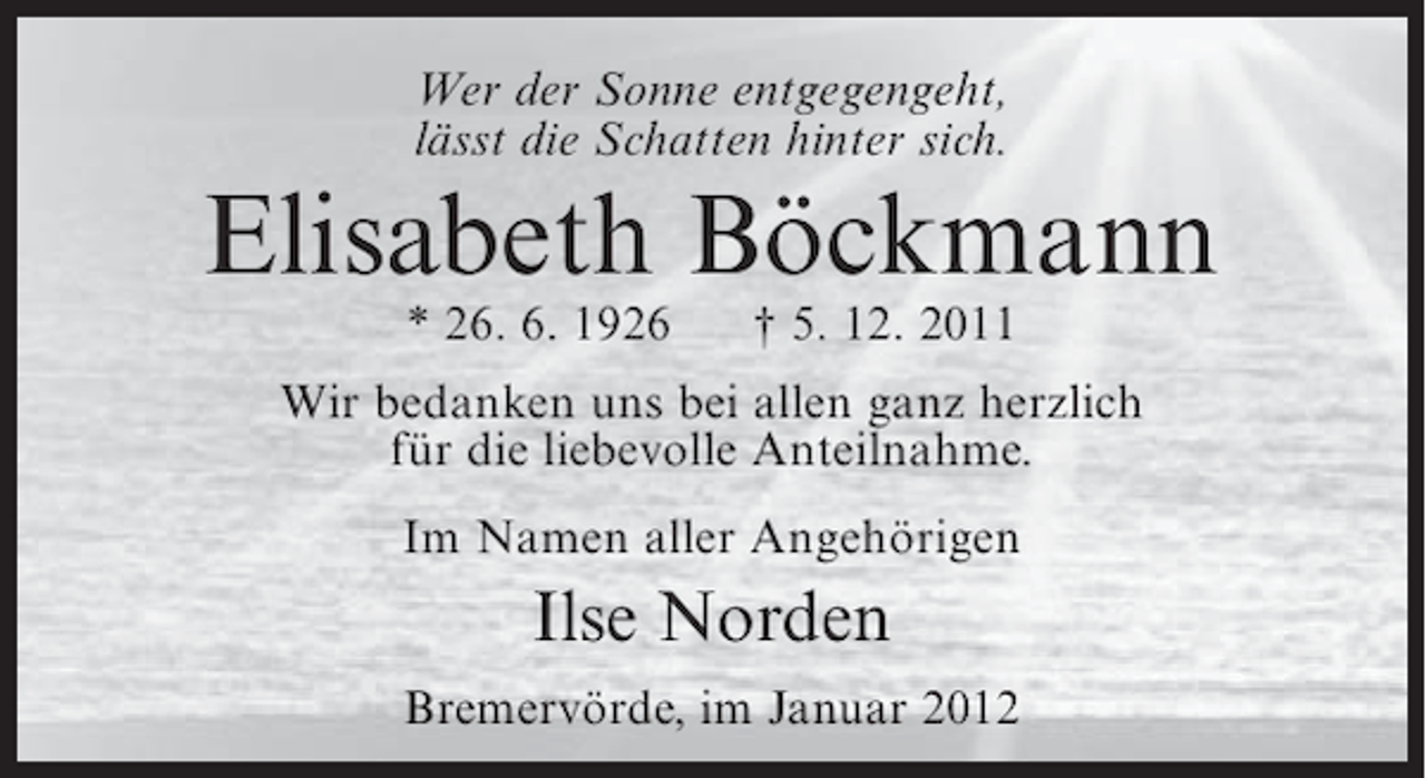 <p>Wer der Sonne entgegengeht,<br />lässt die Schatten hinter sich.</p><p>Elisabeth Böckmann<br />* 26. 6. 1926</p><p>† 5. 12. 2011</p><p>Wir bedanken uns bei allen ganz herzlich<br />für die liebevolle Anteilnahme.<br />Im Namen aller Angehörigen</p><p>Ilse Norden<br />Bremervörde, im Januar 2012</p>