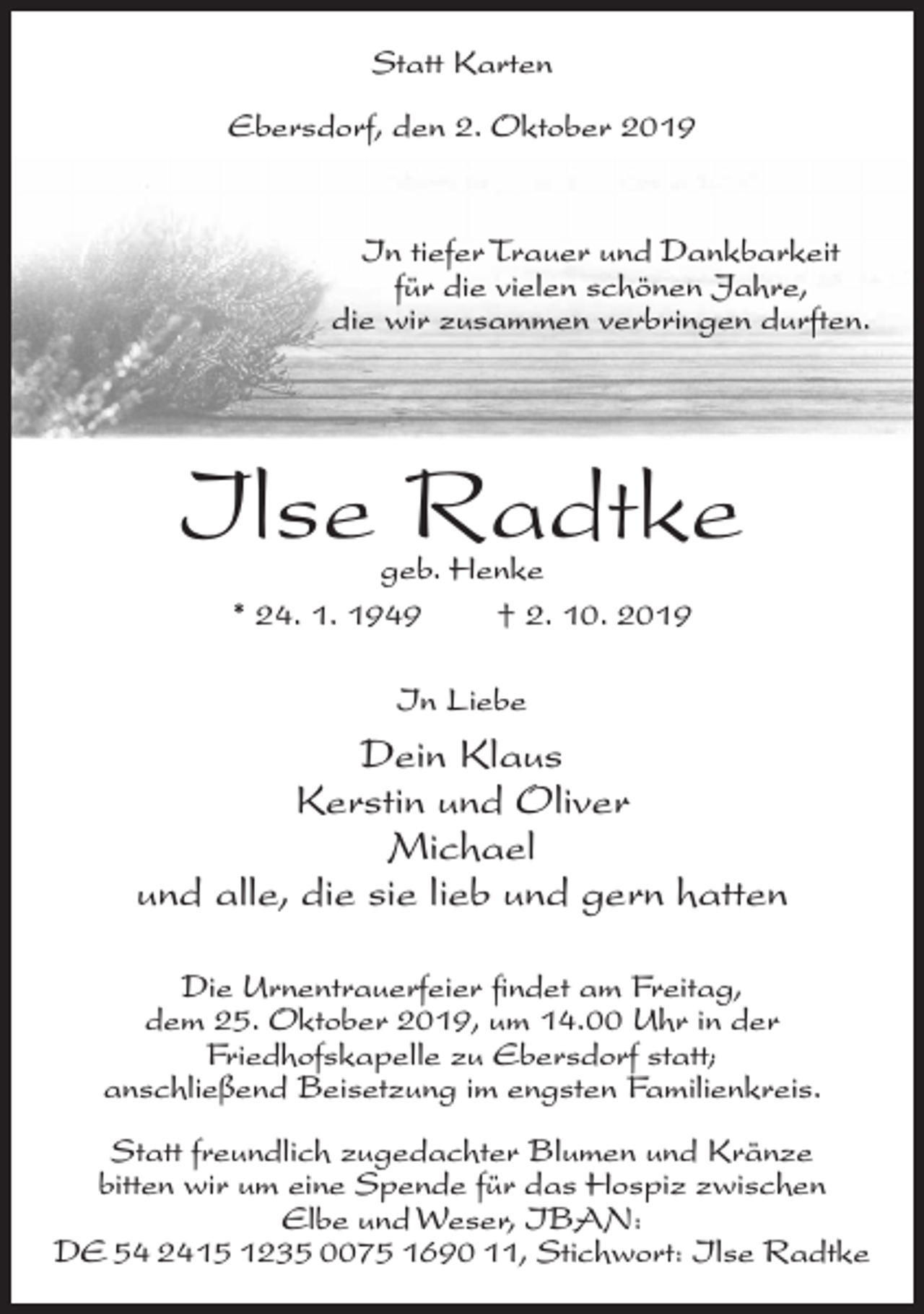 <p>Statt Karten<br />Ebersdorf, den 2. Oktober 2019</p><p>In tiefer Trauer und Dankbarkeit<br />für die vielen schönen Jahre,<br />die wir zusammen verbringen durften.</p><p>Ilse Radtke<br />geb. Henke<br />* 24. 1. 1949<br />† 2. 10. 2019<br />In Liebe</p><p>Dein Klaus<br />Kerstin und Oliver<br />Michael<br />und alle, die sie lieb und gern hatten<br />Die Urnentrauerfeier findet am Freitag,<br />dem 25. Oktober 2019, um 14.00 Uhr in der<br />Friedhofskapelle zu Ebersdorf statt;<br />anschließend Beisetzung im engsten Familienkreis.<br />Statt freundlich zugedachter Blumen und Kränze<br />bitten wir um eine Spende für das Hospiz zwischen<br />Elbe und Weser, IBAN:<br />DE 54 2415 1235 0075 1690 11, Stichwort: Ilse Radtke</p>