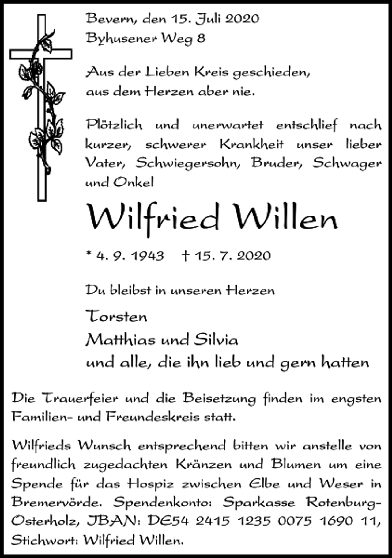<p>Bevern, den 15. Juli 2020<br />Byhusener Weg 8<br />Aus der Lieben Kreis geschieden,<br />aus dem Herzen aber nie.<br />Plötzlich und unerwartet entschlief nach<br />kurzer, schwerer Krankheit unser lieber<br />Vater, Schwiegersohn, Bruder, Schwager<br />und Onkel</p><p>Wilfried Willen<br />* 4. 9. 1943</p><p>† 15. 7. 2020</p><p>Du bleibst in unseren Herzen</p><p>Torsten<br />Matthias und Silvia<br />und alle, die ihn lieb und gern hatten<br />Die Trauerfeier und die Beisetzung finden im engsten<br />Familien- und Freundeskreis statt.<br />Wilfrieds Wunsch entsprechend bitten wir anstelle von<br />freundlich zugedachten Kränzen und Blumen um eine<br />Spende für das Hospiz zwischen Elbe und Weser in<br />Bremervörde. Spendenkonto: Sparkasse RotenburgOsterholz, IBAN: DE54 2415 1235 0075 1690 11,<br />Stichwort: Wilfried Willen.</p>