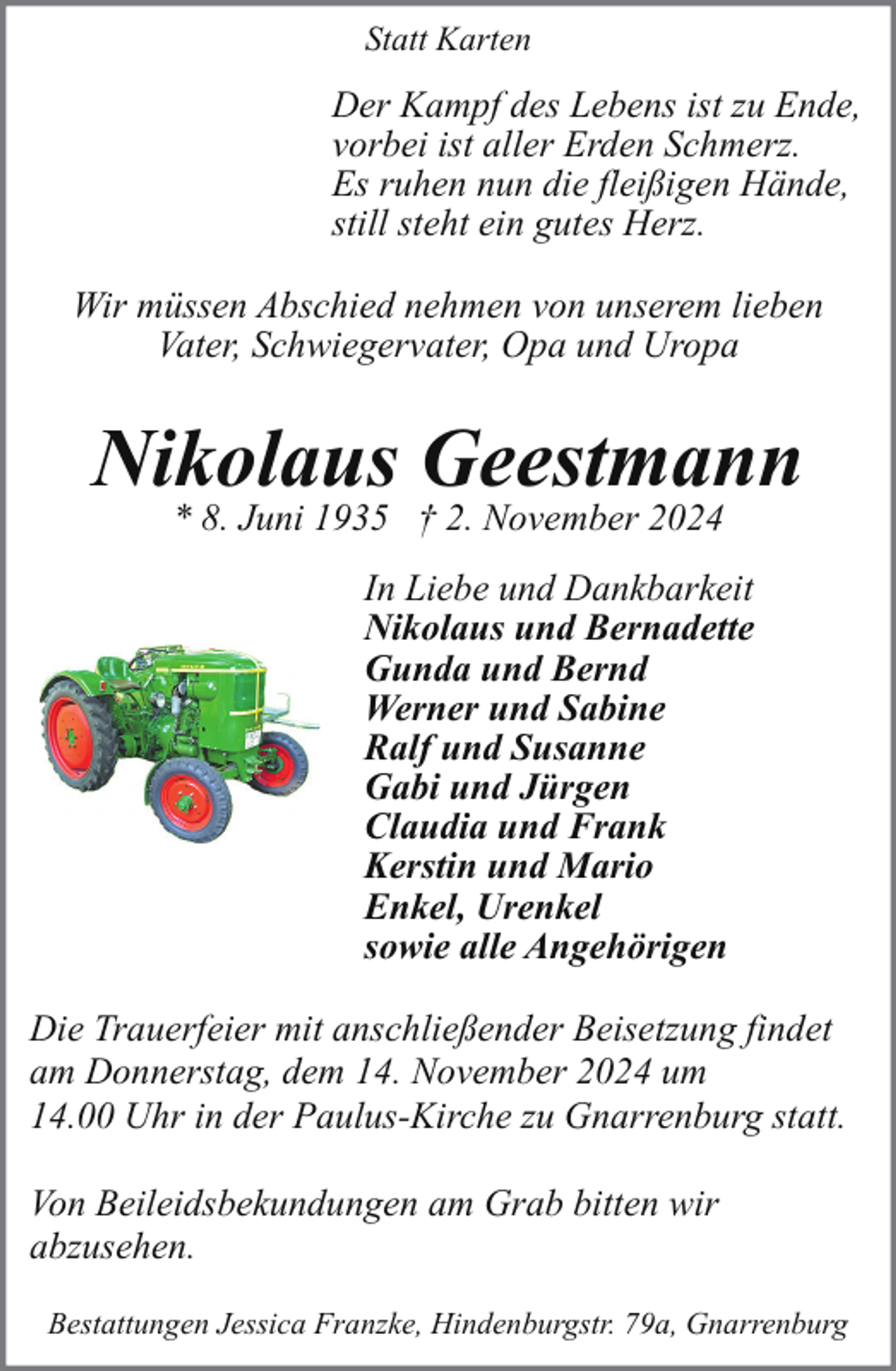 <p>Statt Karten</p><p>Der Kampf des Lebens ist zu Ende,<br />vorbei ist aller Erden Schmerz.<br />Es ruhen nun die fleißigen Hände,<br />still steht ein gutes Herz.<br />Wir müssen Abschied nehmen von unserem lieben<br />Vater, Schwiegervater, Opa und Uropa</p><p>Nikolaus Geestmann<br />* 8. Juni 1935 † 2. November 2024</p><p>In Liebe und Dankbarkeit<br />Nikolaus und Bernadette<br />Gunda und Bernd<br />Werner und Sabine<br />Ralf und Susanne<br />Gabi und Jürgen<br />Claudia und Frank<br />Kerstin und Mario<br />Enkel, Urenkel<br />sowie alle Angehörigen<br />Die Trauerfeier mit anschließender Beisetzung findet<br />am Donnerstag, dem 14. November 2024 um<br />14.00 Uhr in der Paulus-Kirche zu Gnarrenburg statt.<br />Von Beileidsbekundungen am Grab bitten wir<br />abzusehen.<br />Bestattungen Jessica Franzke, Hindenburgstr. 79a, Gnarrenburg</p>