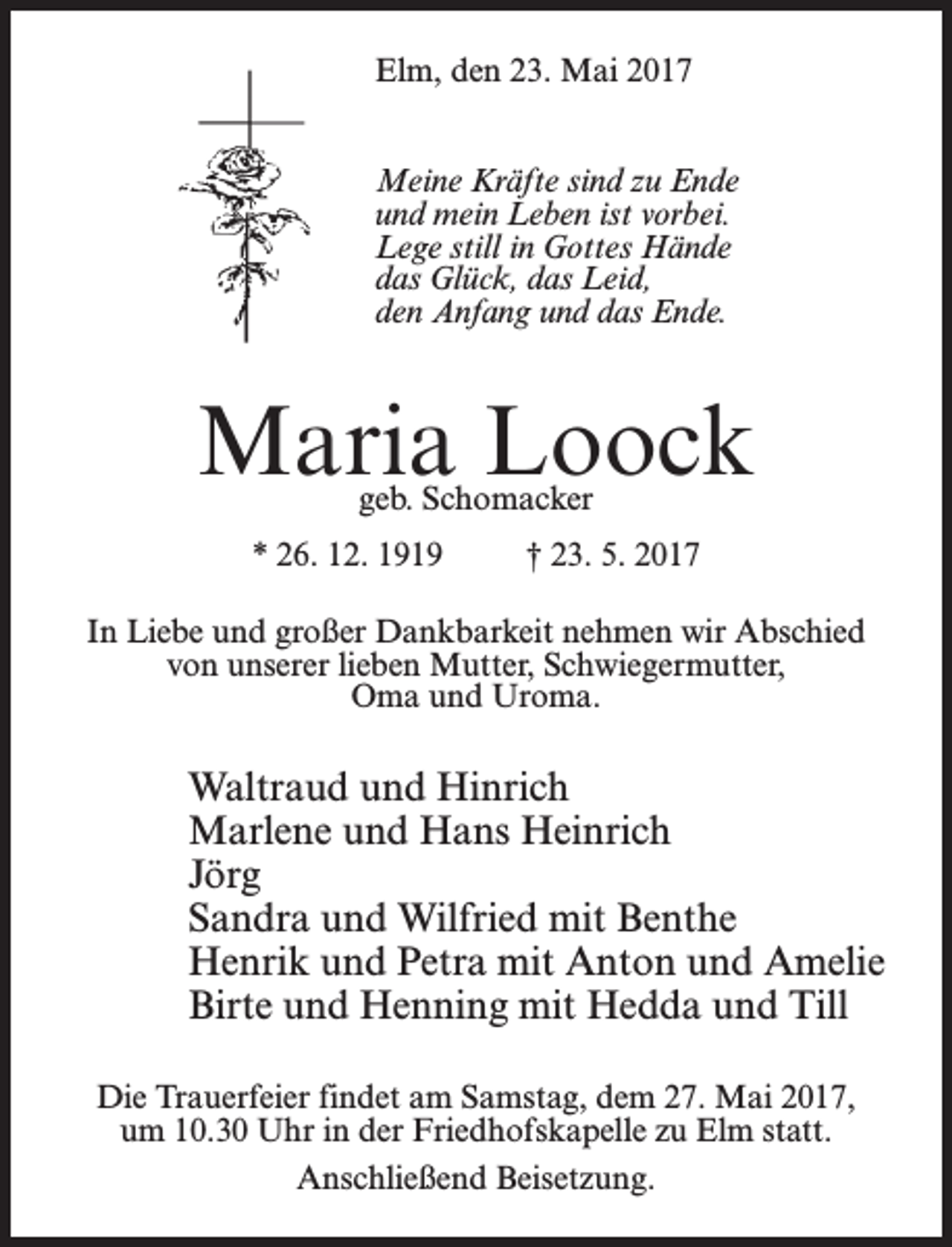 <p>Elm, den 23. Mai 2017<br />Meine Kräfte sind zu Ende<br />und mein Leben ist vorbei.<br />Lege still in Gottes Hände<br />das Glück, das Leid,<br />den Anfang und das Ende.</p><p>Maria Loock<br />geb. Schomacker</p><p>* 26. 12. 1919 † 23. 5. 2017<br />In Liebe und großer Dankbarkeit nehmen wir Abschied<br />von unserer lieben Mutter, Schwiegermutter,<br />Oma und Uroma.</p><p>Waltraud und Hinrich<br />Marlene und Hans Heinrich<br />Jörg<br />Sandra und Wilfried mit Benthe<br />Henrik und Petra mit Anton und Amelie<br />Birte und Henning mit Hedda und Till<br />Die Trauerfeier findet am Samstag, dem 27. Mai 2017,<br />um 10.30 Uhr in der Friedhofskapelle zu Elm statt.<br />An­schließend Beisetzung.</p>