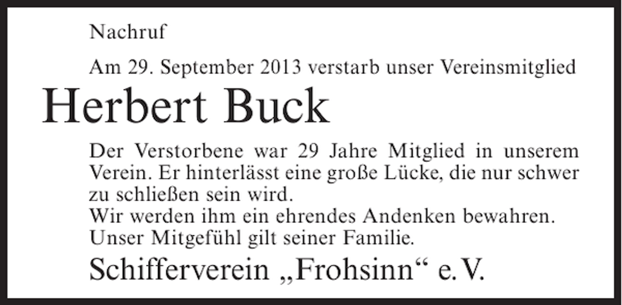 <p>Nachruf<br />Am 29. September 2013 verstarb unser Vereinsmitglied</p><p>Herbert Buck</p><p>Der Verstorbene war 29 Jahre Mitglied in unserem<br />Verein. Er hinterlässt eine große Lücke, die nur schwer<br />zu schließen sein wird.<br />Wir werden ihm ein ehrendes Andenken bewahren.<br />Unser Mitgefühl gilt seiner Familie.</p><p>Schifferverein „Frohsinn“ e.V.</p>