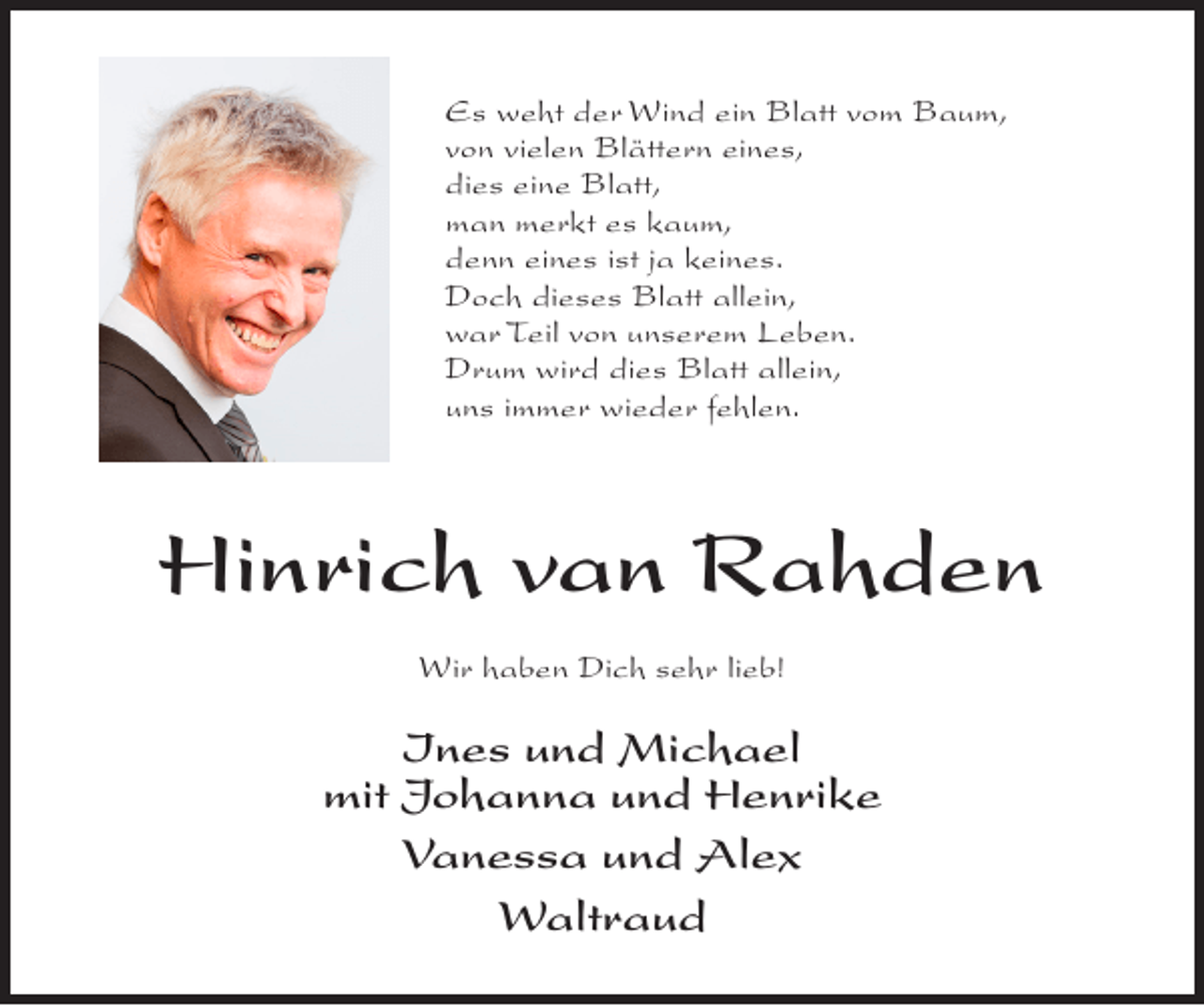 <p>Es weht der Wind ein Blatt vom Baum,<br />von vielen Blättern eines,<br />dies eine Blatt,<br />man merkt es kaum,<br />denn eines ist ja keines.<br />Doch dieses Blatt allein,<br />war Teil von unserem Leben.<br />Drum wird dies Blatt allein,<br />uns immer wieder fehlen.</p><p>Hinrich van Rahden<br />Wir haben Dich sehr lieb!</p><p>Ines und Michael<br />mit Johanna und Henrike<br />Vanessa und Alex<br />Waltraud</p>