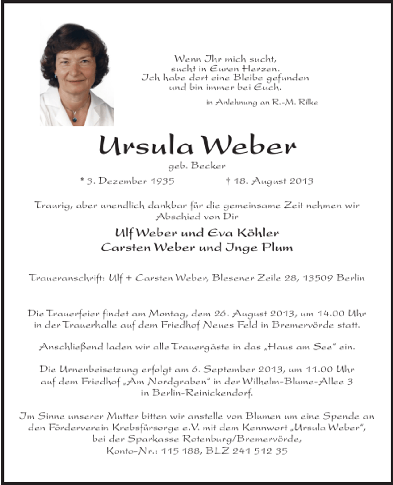 <p>Wenn Ihr mich sucht,<br />sucht in Euren Herzen.<br />Ich habe dort eine Bleibe gefunden<br />und bin immer bei Euch.</p><p>in Anlehnung an R.-M. Rilke</p><p>Ursula Weber</p><p>geb. Becker<br />* 3. Dezember 1935<br />† 18. August 2013<br />Traurig, aber unendlich dankbar für die gemeinsame Zeit nehmen wir<br />Abschied von Dir</p><p>Ulf Weber und Eva Köhler<br />Carsten Weber und Inge Plum<br />Traueranschrift: Ulf + Carsten Weber, Blesener Zeile 28, 13509 Berlin<br />Die Trauerfeier findet am Montag, dem 26. August 2013, um 14.00 Uhr<br />in der Trauerhalle auf dem Friedhof Neues Feld in Bremervörde statt.<br />Anschließend laden wir alle Trauergäste in das „Haus am See“ ein.<br />Die Urnenbeisetzung erfolgt am 6. September 2013, um 11.00 Uhr<br />auf dem Friedhof „Am Nordgraben“ in der Wilhelm-Blume-Allee 3<br />in Berlin-Reinickendorf.<br />Im Sinne unserer Mutter bitten wir anstelle von Blumen um eine Spende an<br />den Förderverein Krebsfürsorge e.V. mit dem Kennwort „Ursula Weber“,<br />bei der Sparkasse Rotenburg/Bremervörde,<br />Konto-Nr.: 115 188, BLZ 241 512 35</p>