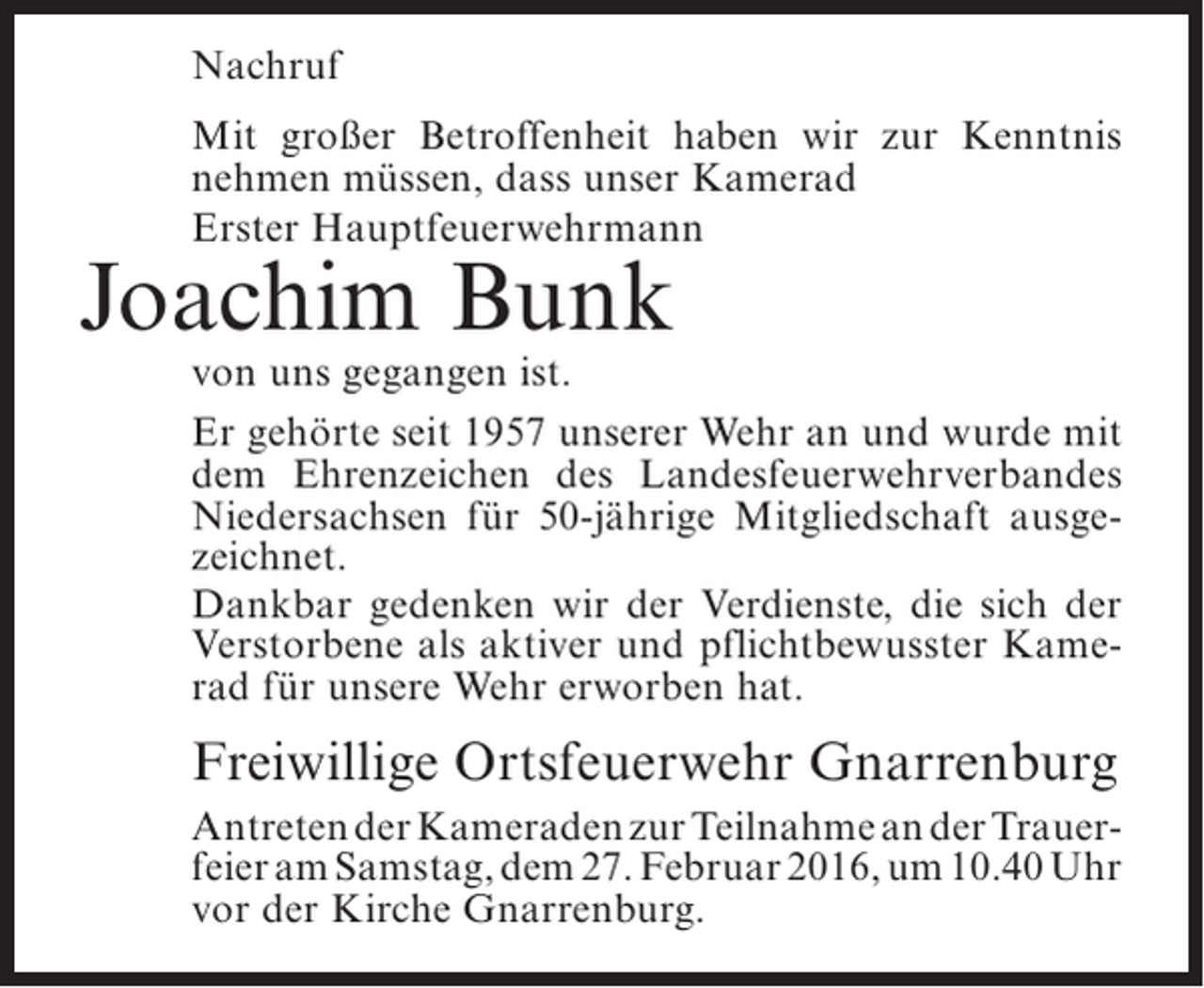 <p>Nachruf<br />Mit großer Betroffenheit haben wir zur Kenntnis<br />nehmen müssen, dass unser Kamerad<br />Erster Hauptfeuerwehrmann</p><p>Joachim Bunk</p><p>von uns gegangen ist.<br />Er gehörte seit 1957 unserer Wehr an und wurde mit<br />dem Ehrenzeichen des Landesfeuerwehrverbandes<br />Niedersachsen für 50-jährige Mitgliedschaft ausgezeichnet.<br />Dankbar gedenken wir der Verdienste, die sich der<br />Verstorbene als aktiver und pflichtbewusster Kamerad für unsere Wehr erworben hat.</p><p>Freiwillige Ortsfeuerwehr Gnarrenburg<br />Antreten der Kameraden zur Teilnahme an der Trauerfeier am Samstag, dem 27. Februar 2016, um 10.40 Uhr<br />vor der Kirche Gnarrenburg.</p>