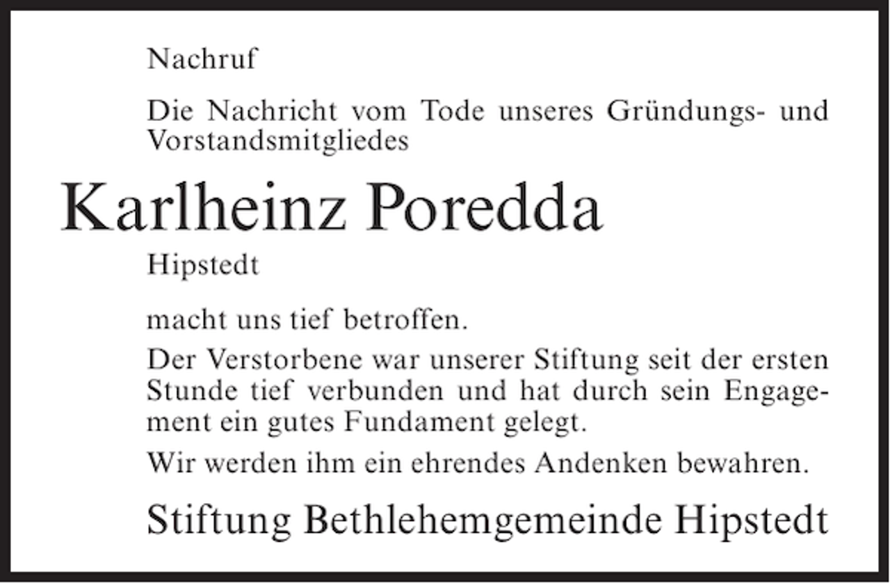 <p>Nachruf<br />Die Nachricht vom Tode unseres Gründungs- und<br />Vorstandsmitgliedes</p><p>Karlheinz Poredda<br />Hipstedt<br />macht uns tief betroffen.<br />Der Verstorbene war unserer Stiftung seit der ersten<br />Stunde tief verbunden und hat durch sein Engagement ein gutes Fundament gelegt.<br />Wir werden ihm ein ehrendes Andenken bewahren.</p><p>Stiftung Bethlehemgemeinde Hipstedt</p>