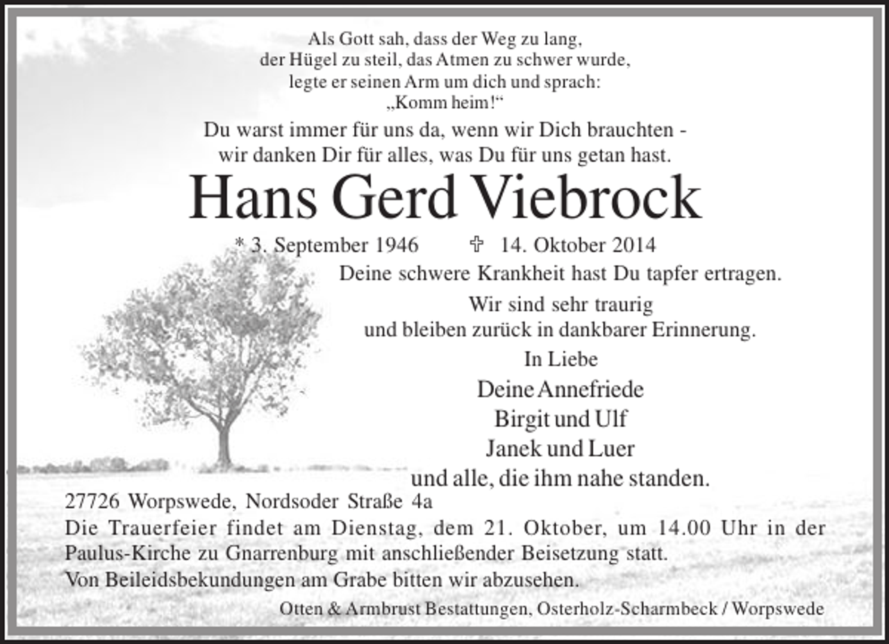 <p>Als Gott sah, dass der Weg zu lang,<br />der Hügel zu steil, das Atmen zu schwer wurde,<br />legte er seinen Arm um dich und sprach:<br />„Komm heim!“</p><p>Du warst immer für uns da, wenn wir Dich brauchten wir danken Dir für alles, was Du für uns getan hast.</p><p>Hans Gerd Viebrock</p><p>* 3. September 1946<br /> 14. Oktober 2014<br />Deine schwere Krankheit hast Du tapfer ertragen.<br />Wir sind sehr traurig<br />und bleiben zurück in dankbarer Erinnerung.<br />In Liebe</p><p>Deine Annefriede<br />Birgit und Ulf<br />Janek und Luer<br />und alle, die ihm nahe standen.<br />27726 Worpswede, Nordsoder Straße 4a<br />Die Trauerfeier findet am Dienstag, dem 21. Oktober, um 14.00 Uhr in der<br />Paulus-Kirche zu Gnarrenburg mit anschließender Beisetzung statt.<br />Von Beileidsbekundungen am Grabe bitten wir abzusehen.<br />Otten &amp; Armbrust Bestattungen, Osterholz-Scharmbeck / Worpswede</p>