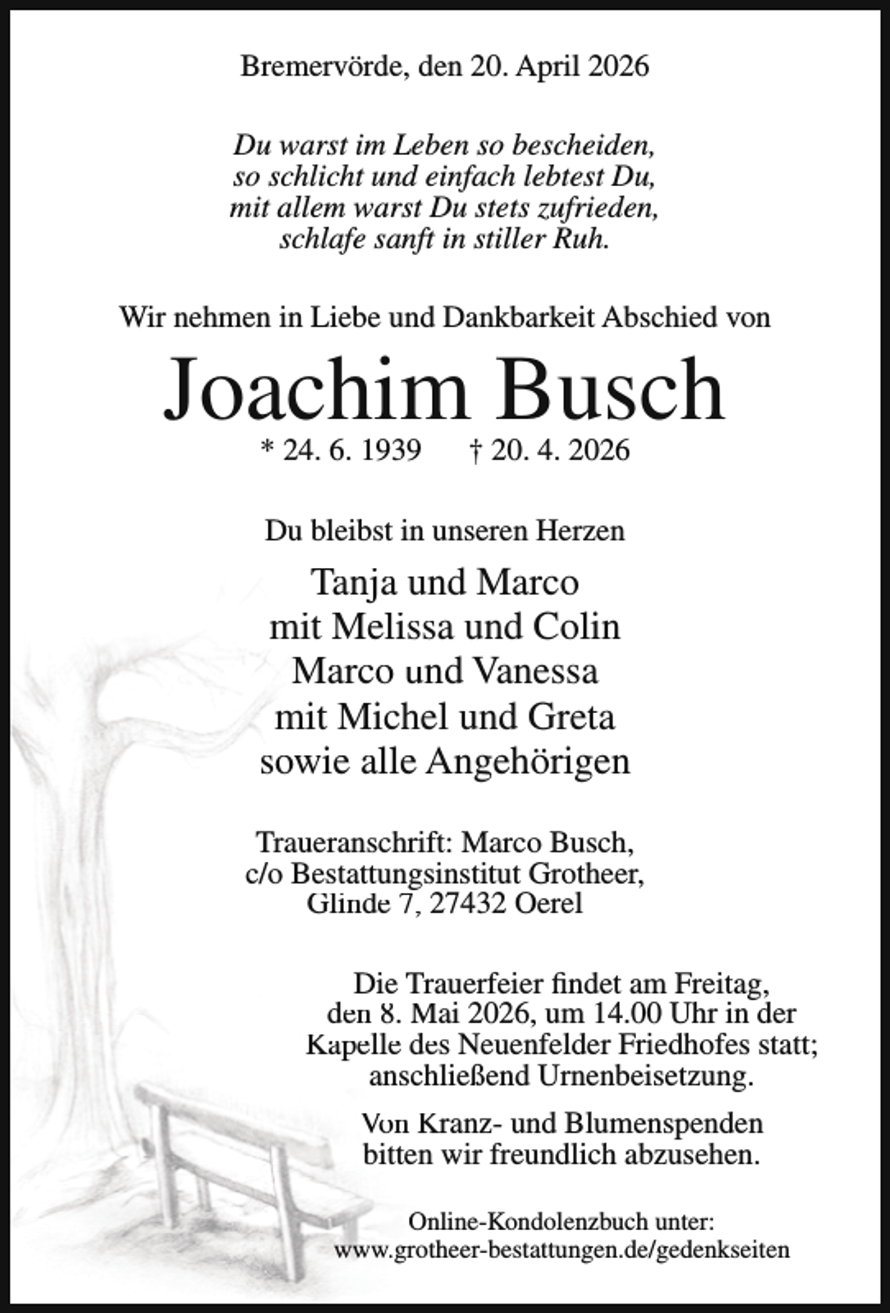 <p>Bremervörde, den 20. April 2026<br />Du warst im Leben so bescheiden,<br />so schlicht und einfach lebtest Du,<br />mit allem warst Du stets zufrieden,<br />schlafe sanft in stiller Ruh.<br />Wir nehmen in Liebe und Dankbarkeit Abschied von</p><p>Joachim Busch<br />* 24. 6. 1939</p><p>† 20. 4. 2026</p><p>Du bleibst in unseren Herzen</p><p>Tanja und Marco<br />mit Melissa und Colin<br />Marco und Vanessa<br />mit Michel und Greta<br />sowie alle Angehörigen<br />Traueranschrift: Marco Busch,<br />c/o Bestattungsinstitut Grotheer,<br />Glinde 7, 27432 Oerel<br />Die Trauerfeier findet am Freitag,<br />den 8. Mai 2026, um 14.00 Uhr in der<br />Kapelle des Neuenfelder Friedhofes statt;<br />anschließend Urnenbeisetzung.<br />Von Kranz- und Blumenspenden<br />bitten wir freundlich abzusehen.<br />Online-Kondolenzbuch unter:<br />www.grotheer-bestattungen.de/gedenkseiten</p>