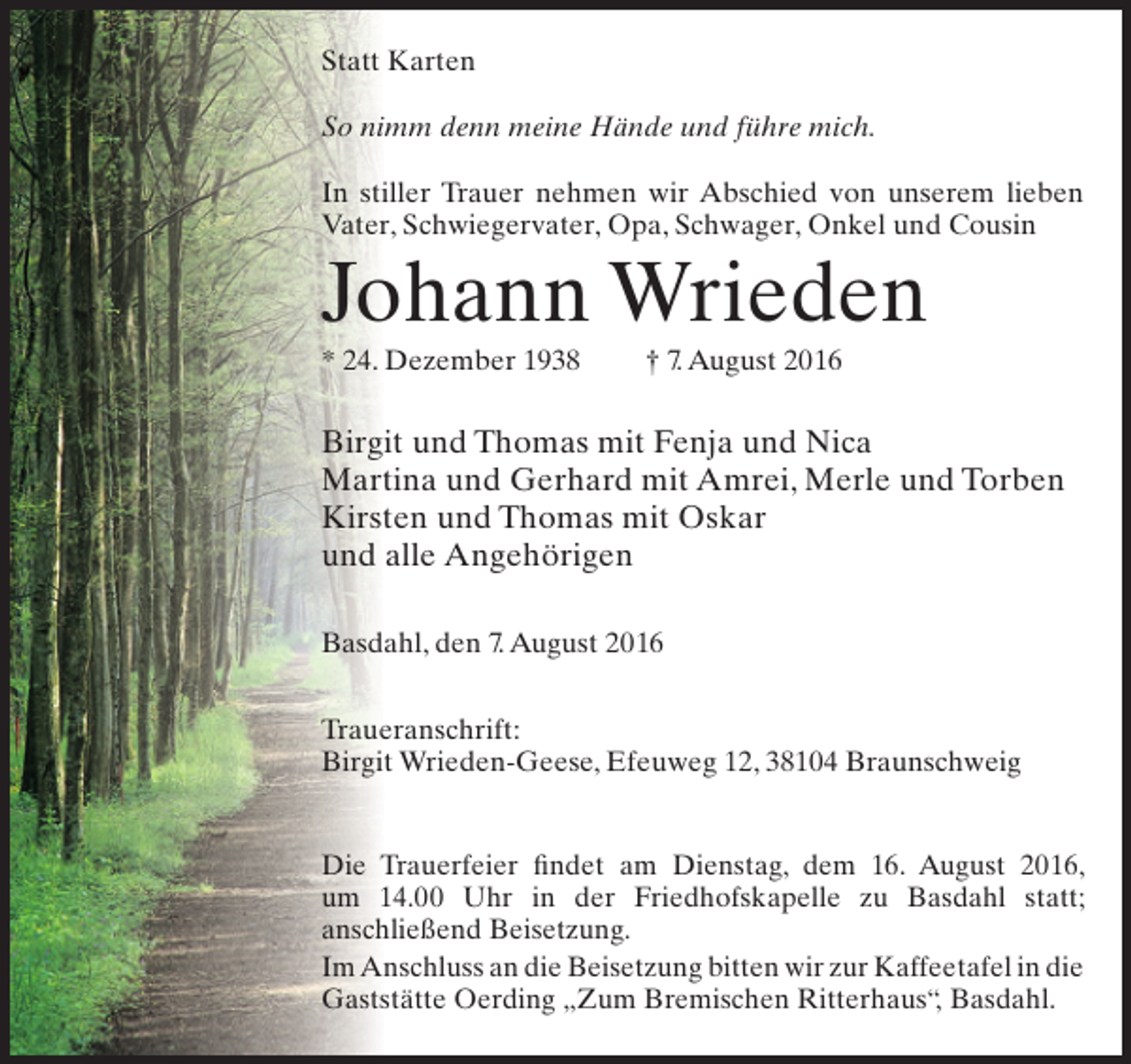 <p>Statt Karten<br />So nimm denn meine Hände und führe mich.<br />In stiller Trauer nehmen wir Abschied von unserem lieben<br />Vater, Schwiegervater, Opa, Schwager, Onkel und Cousin</p><p>Johann Wrieden<br />* 24. Dezember 1938</p><p>† 7. August 2016</p><p>Birgit und Thomas mit Fenja und Nica<br />Martina und Gerhard mit Amrei, Merle und Torben<br />Kirsten und Thomas mit Oskar<br />und alle Angehörigen<br />Basdahl, den 7. August 2016<br />Traueranschrift:<br />Birgit Wrieden-Geese, Efeuweg 12, 38104 Braunschweig<br />Die Trauerfeier findet am Dienstag, dem 16. August 2016,<br />um 14.00 Uhr in der Friedhofskapelle zu Basdahl statt;<br />anschließend Beisetzung.<br />Im Anschluss an die Beisetzung bitten wir zur Kaffeetafel in die<br />Gaststätte Oerding „Zum Bremischen Ritterhaus“ Basdahl.<br />,</p>