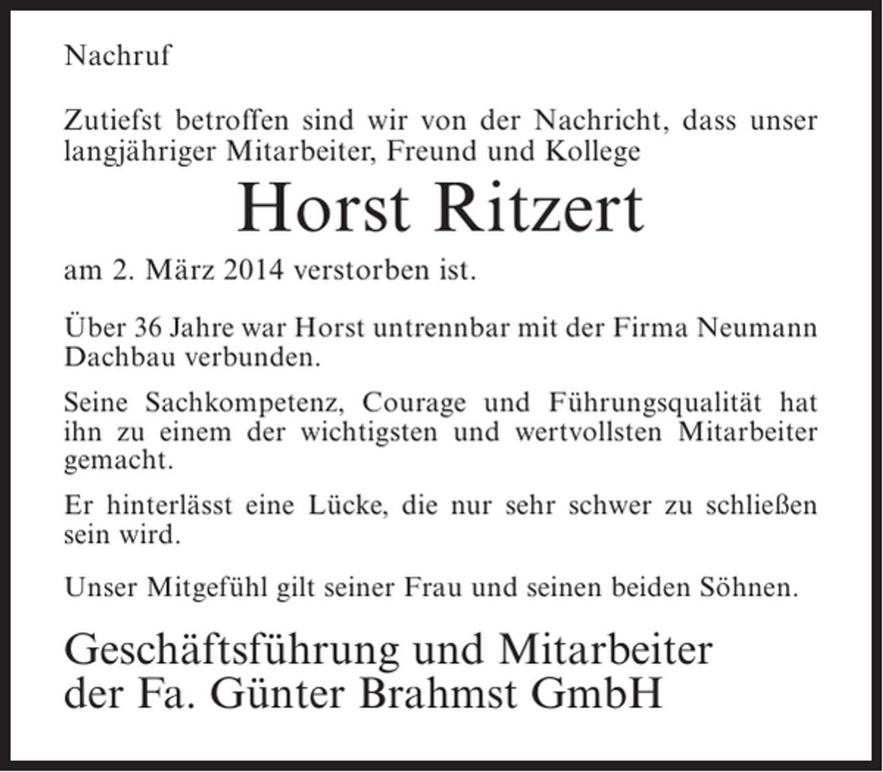 <p>Nachruf<br />Zutiefst betroffen sind wir von der Nachricht, dass unser<br />langjähriger Mitarbeiter, Freund und Kollege</p><p>Horst Ritzert</p><p>am 2. März 2014 verstorben ist.<br />Über 36 Jahre war Horst untrennbar mit der Firma Neumann<br />Dachbau verbunden.<br />Seine Sachkompetenz, Courage und Führungsqualität hat<br />ihn zu einem der wichtigsten und wertvollsten Mitarbeiter<br />gemacht.<br />Er hinterlässt eine Lücke, die nur sehr schwer zu schließen<br />sein wird.<br />Unser Mitgefühl gilt seiner Frau und seinen beiden Söhnen.</p><p>Geschäftsführung und Mitarbeiter<br />der Fa. Günter Brahmst GmbH</p>