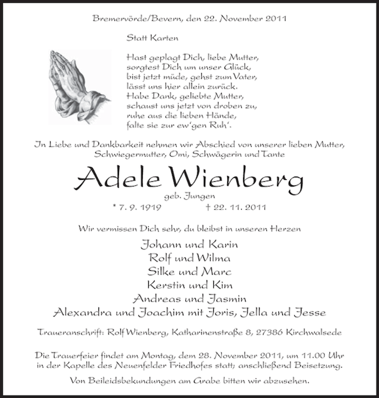 <p>Bremervörde/Bevern, den 22. November 2011<br />Statt Karten<br />Hast geplagt Dich, liebe Mutter,<br />sorgtest Dich um unser Glück,<br />bist jetzt müde, gehst zum Vater,<br />lässt uns hier allein zurück.<br />Habe Dank, geliebte Mutter,<br />schaust uns jetzt von droben zu,<br />ruhe aus die lieben Hände,<br />falte sie zur ew‘gen Ruh‘.<br />In Liebe und Dankbarkeit nehmen wir Abschied von unserer lieben Mutter,<br />Schwiegermutter, Omi, Schwägerin und Tante</p><p>Adele Wienberg<br />* 7. 9. 1919</p><p>geb. Jungen<br />† 22. 11. 2011</p><p>Wir vermissen Dich sehr, du bleibst in unseren Herzen</p><p>Johann und Karin<br />Rolf und Wilma<br />Silke und Marc<br />Kerstin und Kim<br />Andreas und Jasmin<br />Alexandra und Joachim mit Joris, Jella und Jesse<br />Traueranschrift: Rolf Wienberg, Katharinenstraße 8, 27386 Kirchwalsede<br />Die Trauerfeier findet am Montag, dem 28. November 2011, um 11.00 Uhr<br />in der Kapelle des Neuenfelder Friedhofes statt; anschließend Beisetzung.<br />Von Beileidsbekundungen am Grabe bitten wir abzusehen.</p>