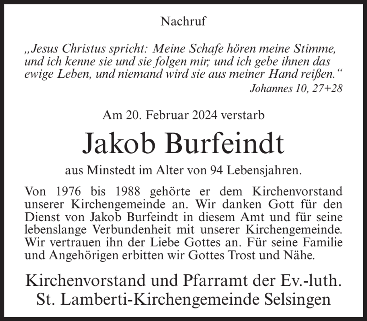 <p>Nachruf<br />„Jesus Christus spricht: Meine Schafe hören meine Stimme,<br />und ich kenne sie und sie folgen mir; und ich gebe ihnen das<br />ewige Leben, und niemand wird sie aus meiner Hand reißen.“<br />Johannes 10, 27+28</p><p>Am 20. Februar 2024 verstarb</p><p>Jakob Burfeindt<br />aus Minstedt im Alter von 94 Lebensjahren.<br />Von 1976 bis 1988 gehörte er dem Kirchenvorstand<br />unserer Kirchengemeinde an. Wir danken Gott für den<br />Dienst von Jakob Burfeindt in diesem Amt und für seine<br />lebenslange Verbundenheit mit unserer Kirchengemeinde.<br />Wir vertrauen ihn der Liebe Gottes an. Für seine Familie<br />und Angehörigen erbitten wir Gottes Trost und Nähe.</p><p>Kirchenvorstand und Pfarramt der Ev.-luth.<br />St. Lamberti-Kirchengemeinde Selsingen</p>