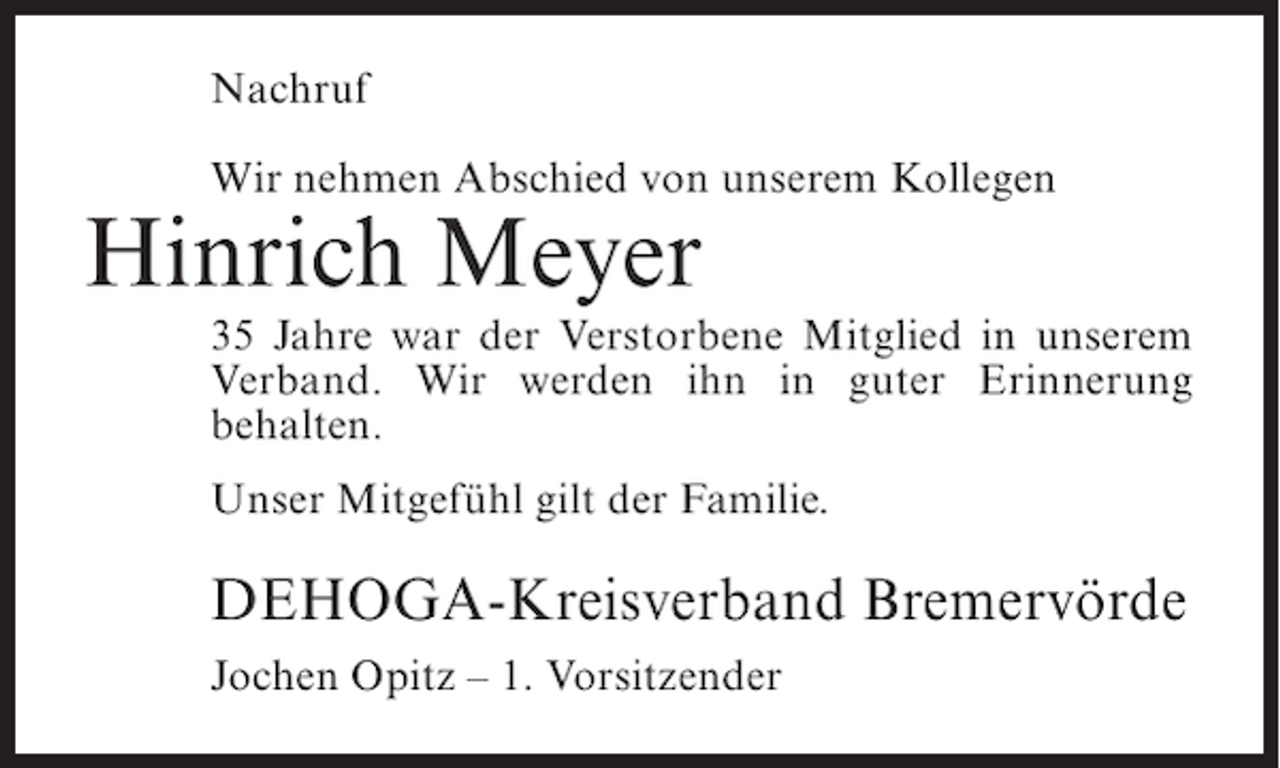<p>Nachruf<br />Wir nehmen Abschied von unserem Kollegen</p><p>Hinrich Meyer<br />35 Jahre war der Verstorbene Mitglied in unserem<br />Verband. Wir werden ihn in guter Erinnerung<br />behalten.<br />Unser Mitgefühl gilt der Familie.</p><p>DEHOGA-Kreisverband Bremervörde<br />Jochen Opitz – 1. Vorsitzender</p>