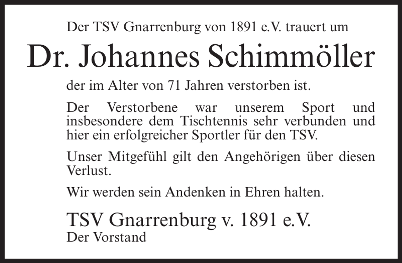 <p>Der TSV Gnarrenburg von 1891 e.V. trauert um</p><p>Dr. Johannes Schimmöller<br />der im Alter von 71 Jahren verstorben ist.<br />Der Verstorbene war unserem Sport und<br />insbesondere dem Tischtennis sehr verbunden und<br />hier ein erfolgreicher Sportler für den TSV.<br />Unser Mitgefühl gilt den Angehörigen über diesen<br />Verlust.<br />Wir werden sein Andenken in Ehren halten.</p><p>TSV Gnarrenburg v. 1891 e.V.<br />Der Vorstand</p>
