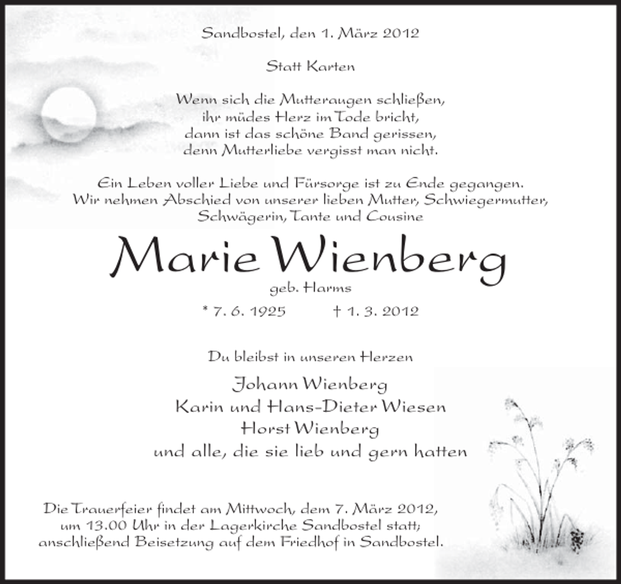 <p>Sandbostel, den 1. März 2012<br />Statt Karten<br />Wenn sich die Mutteraugen schließen,<br />ihr müdes Herz im Tode bricht,<br />dann ist das schöne Band gerissen,<br />denn Mutterliebe vergisst man nicht.<br />Ein Leben voller Liebe und Fürsorge ist zu Ende gegangen.<br />Wir nehmen Abschied von unserer lieben Mutter, Schwiegermutter,<br />Schwägerin, Tante und Cousine</p><p>Marie Wienberg<br />geb. Harms<br />* 7. 6. 1925<br />† 1. 3. 2012<br />Du bleibst in unseren Herzen</p><p>Johann Wienberg<br />Karin und Hans-Dieter Wiesen<br />Horst Wienberg<br />und alle, die sie lieb und gern hatten<br />Die Trauerfeier ﬁndet am Mittwoch, dem 7. März 2012,<br />um 13.00 Uhr in der Lagerkirche Sandbostel statt;<br />anschließend Beisetzung auf dem Friedhof in Sandbostel.</p>