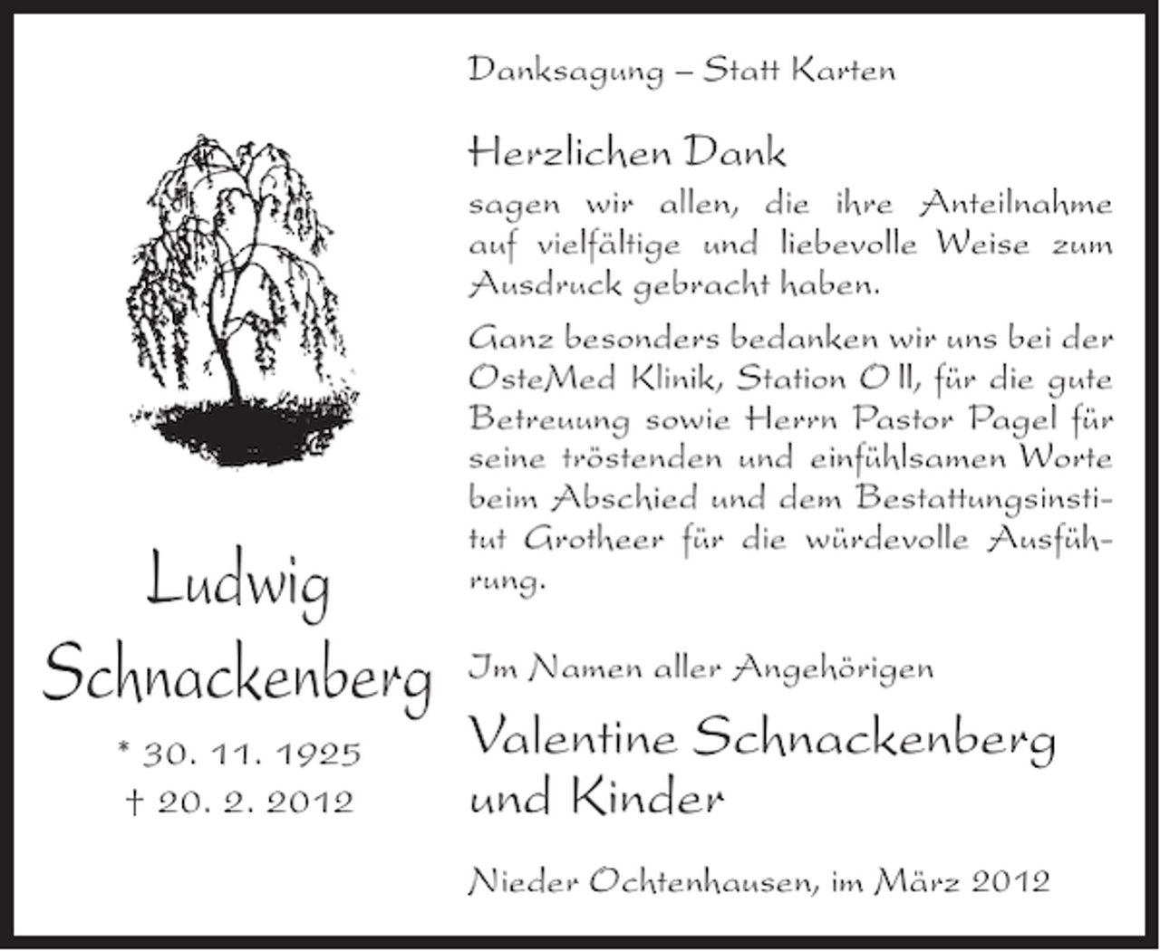 <p>Danksagung – Statt Karten</p><p>Herzlichen Dank</p><p>Ludwig<br />Schnackenberg<br />* 30. 11. 1925<br />† 20. 2. 2012</p><p>sagen wir allen, die ihre Anteilnahme<br />auf vielfältige und liebevolle Weise zum<br />Ausdruck gebracht haben.<br />Ganz besonders bedanken wir uns bei der<br />OsteMed Klinik, Station O ll, für die gute<br />Betreuung sowie Herrn Pastor Pagel für<br />seine tröstenden und einfühlsamen Worte<br />beim Abschied und dem Bestattungsinstitut Grotheer für die würdevolle Ausführung.<br />Im Namen aller Angehörigen</p><p>Valentine Schnackenberg<br />und Kinder<br />Nieder Ochtenhausen, im März 2012</p>