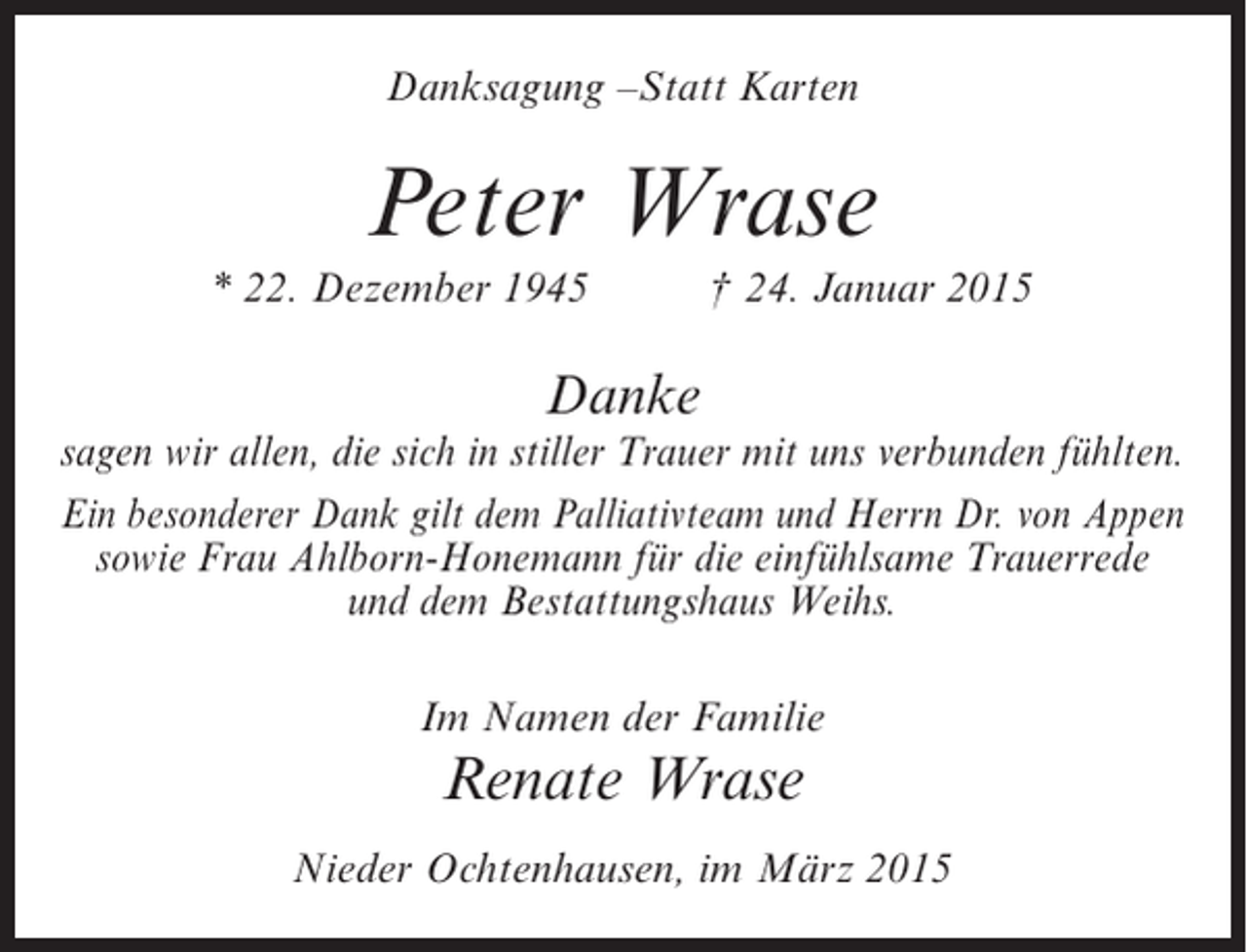 <p>Danksagung –Statt Karten</p><p>Peter Wrase<br />* 22. Dezember 1945</p><p>† 24. Januar 2015</p><p>Danke</p><p>sagen wir allen, die sich in stiller Trauer mit uns verbunden fühlten.<br />Ein besonderer Dank gilt dem Palliativteam und Herrn Dr. von Appen<br />sowie Frau Ahlborn-Honemann für die einfühlsame Trauerrede<br />und dem Bestattungshaus Weihs.<br />Im Namen der Familie</p><p>Renate Wrase<br />Nieder Ochtenhausen, im März 2015</p>