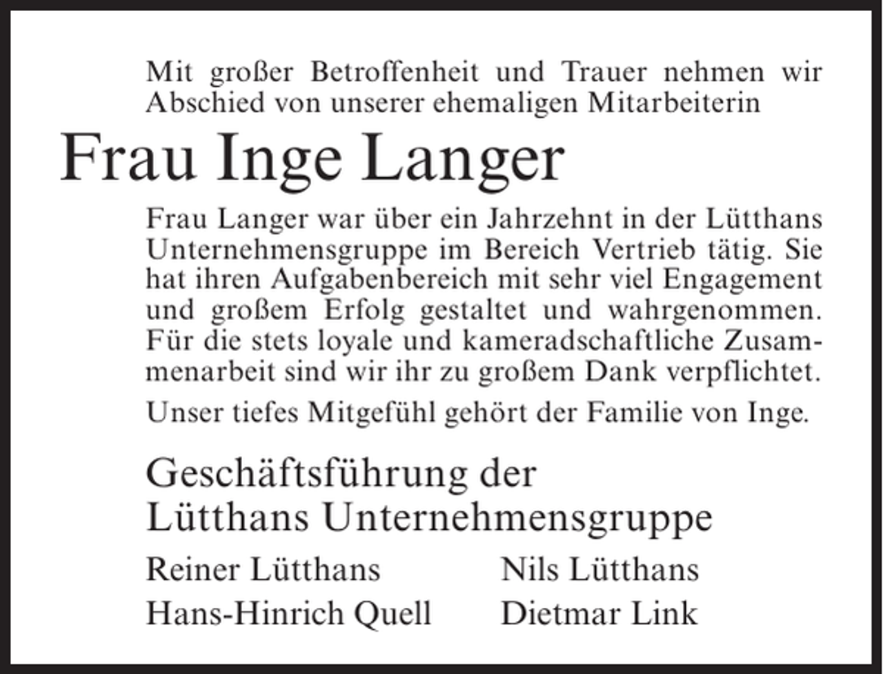 <p>Mit großer Betroffenheit und Trauer nehmen wir<br />Abschied von unserer ehemaligen Mitarbeiterin</p><p>Frau Inge Langer</p><p>Frau Langer war über ein Jahrzehnt in der Lütthans<br />Unternehmensgruppe im Bereich Vertrieb tätig. Sie<br />hat ihren Aufgabenbereich mit sehr viel Engagement<br />und großem Erfolg gestaltet und wahrgenommen.<br />Für die stets loyale und kameradschaftliche Zusammenarbeit sind wir ihr zu großem Dank verpflichtet.<br />Unser tiefes Mitgefühl gehört der Familie von Inge.</p><p>Geschäftsführung der<br />Lütthans Unternehmensgruppe<br />Reiner Lütthans<br />Hans-Hinrich Quell</p><p>Nils Lütthans<br />Dietmar Link</p>