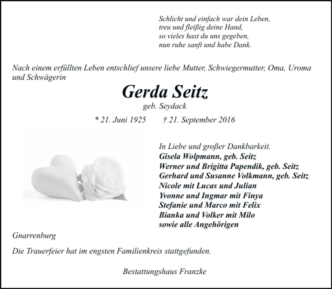 <p>Schlicht und einfach war dein Leben,<br />treu und fleißig deine Hand,<br />so vieles hast du uns gegeben,<br />nun ruhe sanft und habe Dank.</p><p>Nach einem erfüllten Leben entschlief unsere liebe Mutter, Schwiegermutter, Oma, Uroma<br />und Schwägerin</p><p>Gerda Seitz<br />geb. Seydack</p><p>* 21. Juni 1925</p><p>Gnarrenburg</p><p>† 21. September 2016<br />In Liebe und großer Dankbarkeit.<br />Gisela Wolpmann, geb. Seitz<br />Werner und Brigitta Papendik, geb. Seitz<br />Gerhard und Susanne Volkmann, geb. Seitz<br />Nicole mit Lucas und Julian<br />Yvonne und Ingmar mit Finya<br />Stefanie und Marco mit Felix<br />Bianka und Volker mit Milo<br />sowie alle Angehörigen</p><p>Die Trauerfeier hat im engsten Familienkreis stattgefunden.<br />Bestattungshaus Franzke</p>