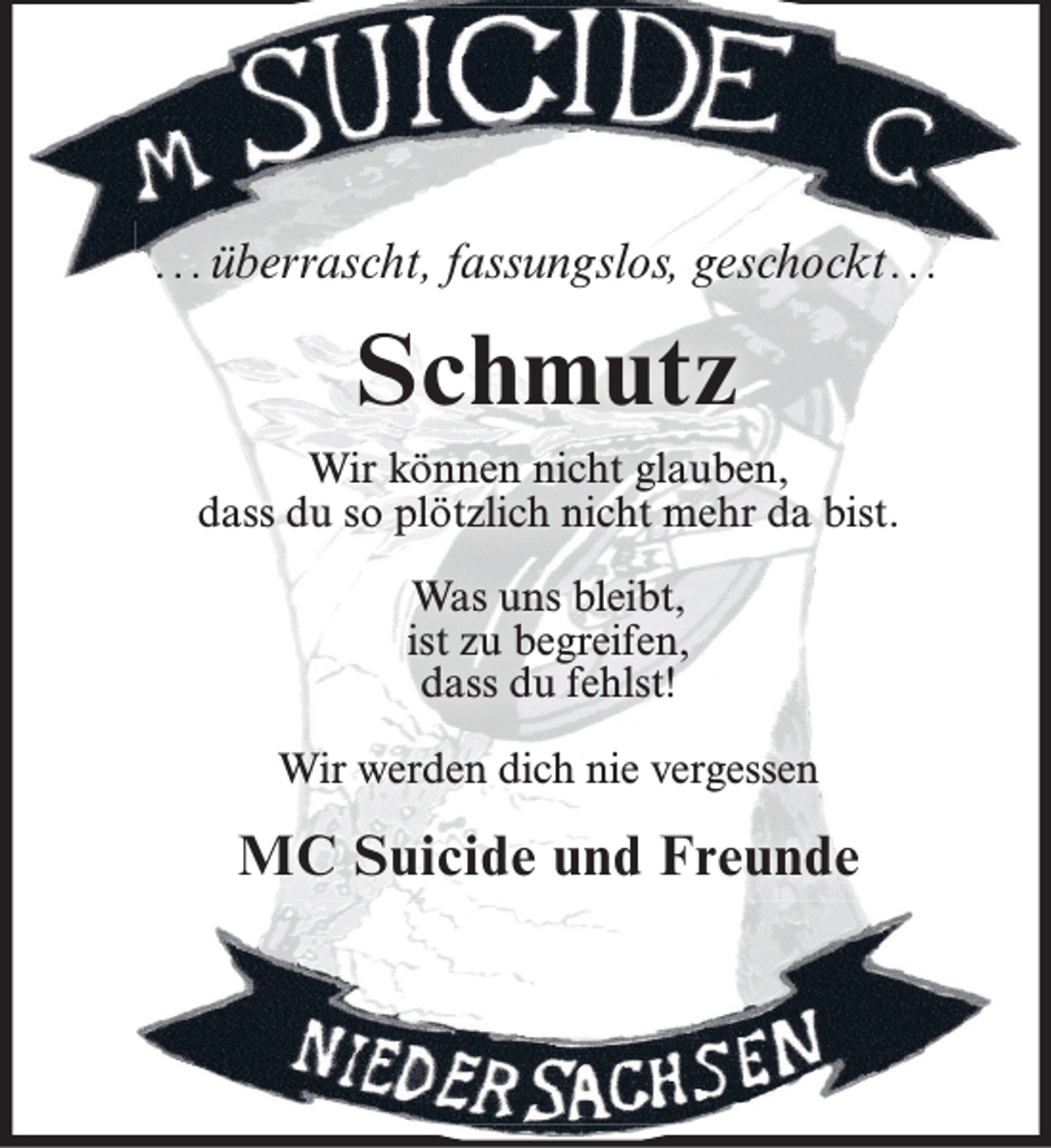 <p>...überrascht, fassungslos, geschockt...</p><p>Schmutz<br />Wir können nicht glauben,<br />dass du so plötzlich nicht mehr da bist.<br />Was uns bleibt,<br />ist zu begreifen,<br />dass du fehlst!<br />Wir werden dich nie vergessen</p><p>MC Suicide und Freunde</p>