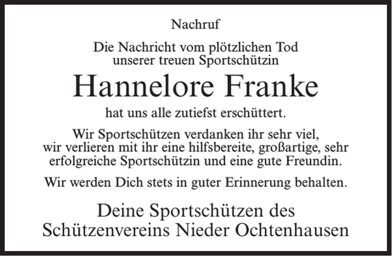 <p>Nachruf<br />Die Nachricht vom plötzlichen Tod<br />unserer treuen Sportschützin</p><p>Hannelore Franke<br />hat uns alle zutiefst erschüttert.<br />Wir Sportschützen verdanken ihr sehr viel,<br />wir verlieren mit ihr eine hilfsbereite, großartige, sehr<br />erfolgreiche Sportschützin und eine gute Freundin.<br />Wir werden Dich stets in guter Erinnerung behalten.</p><p>Deine Sportschützen des<br />Schützenvereins Nieder Ochtenhausen</p>