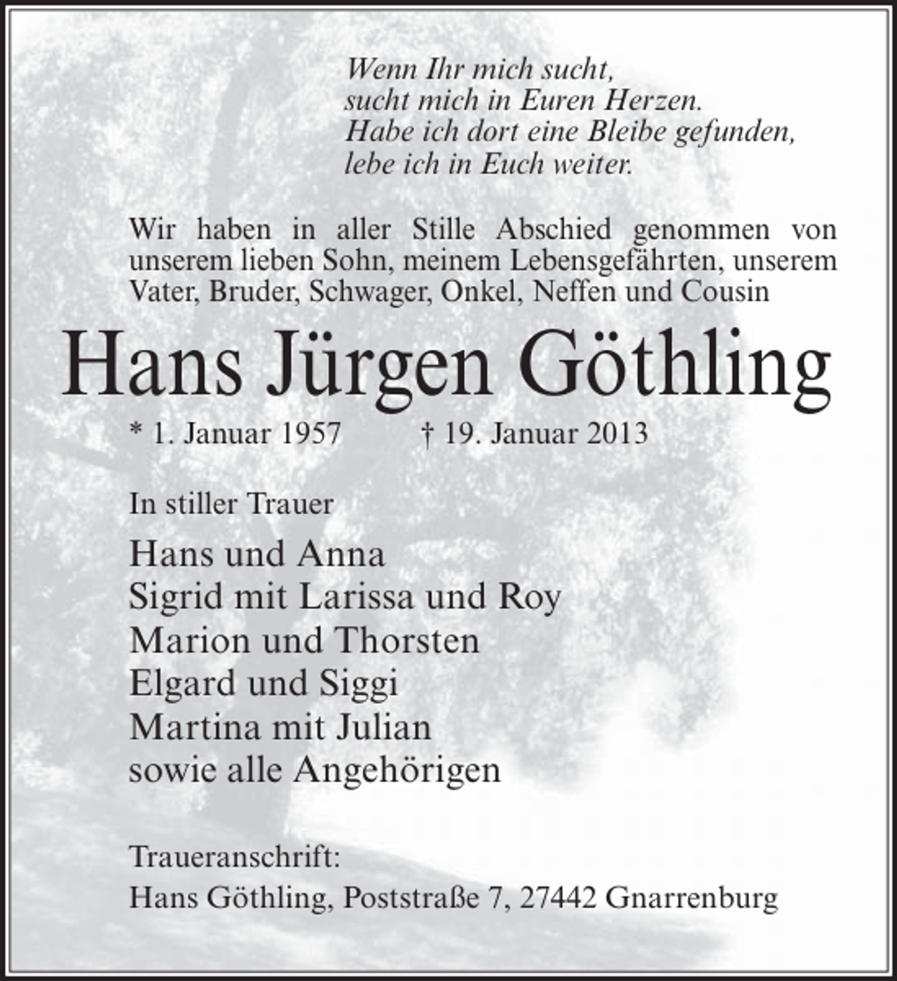 <p>Wenn Ihr mich sucht,<br />sucht mich in Euren Herzen.<br />Habe ich dort eine Bleibe gefunden,<br />lebe ich in Euch weiter.<br />Wir haben in aller Stille Abschied genommen von<br />unserem lieben Sohn, meinem Lebensgefährten, unserem<br />Vater, Bruder, Schwager, Onkel, Neffen und Cousin</p><p>Hans Jürgen Göthling<br />* 1. Januar 1957</p><p>† 19. Januar 2013</p><p>In stiller Trauer</p><p>Hans und Anna<br />Sigrid mit Larissa und Roy<br />Marion und Thorsten<br />Elgard und Siggi<br />Martina mit Julian<br />sowie alle Angehörigen<br />Traueranschrift:<br />Hans Göthling, Poststraße 7, 27442 Gnarrenburg</p>