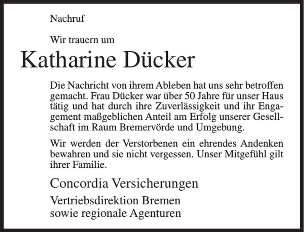 <p>Nachruf<br />Wir trauern um</p><p>Katharine Dücker<br />Die Nachricht von ihrem Ableben hat uns sehr betroffen<br />gemacht. Frau Dücker war über 50 Jahre für unser Haus<br />tätig und hat durch ihre Zuverlässigkeit und ihr Engagement maßgeblichen Anteil am Erfolg unserer Gesellschaft im Raum Bremervörde und Umgebung.<br />Wir werden der Verstorbenen ein ehrendes Andenken<br />bewahren und sie nicht vergessen. Unser Mitgefühl gilt<br />ihrer Familie.</p><p>Concordia Versicherungen<br />Vertriebsdirektion Bremen<br />sowie regionale Agenturen</p>