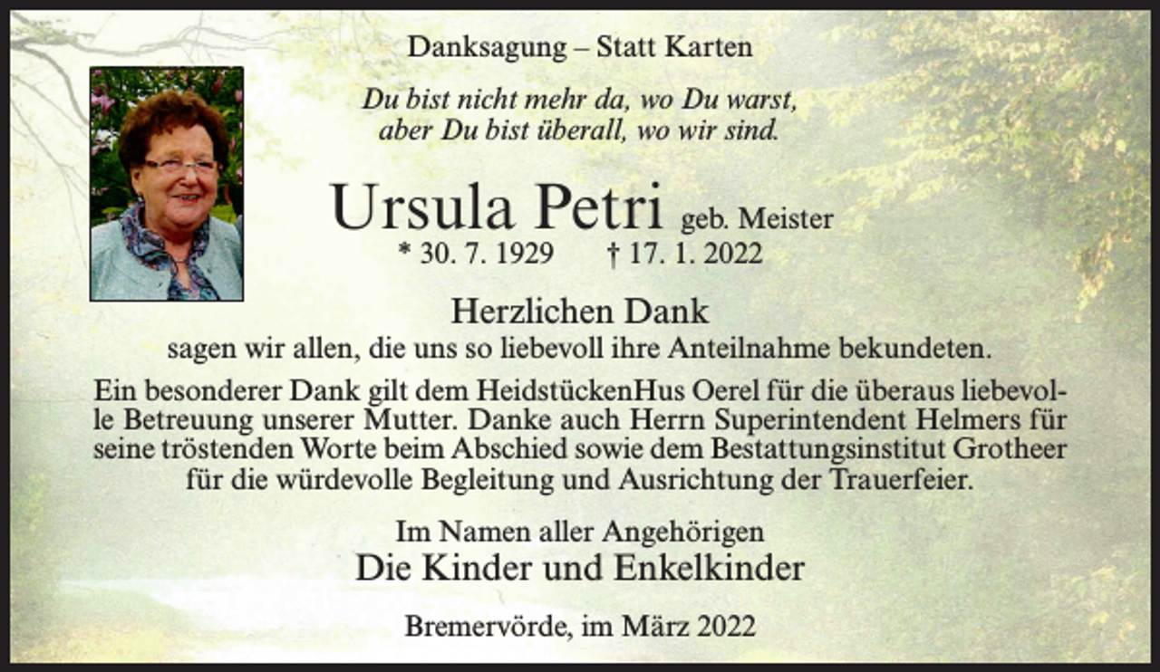<p>Danksagung – Statt Karten<br />Du bist nicht mehr da, wo Du warst,<br />aber Du bist überall, wo wir sind.</p><p>Ursula Petri geb. Meister<br />* 30. 7. 1929</p><p>† 17. 1. 2022</p><p>Herzlichen Dank</p><p>sagen wir allen, die uns so liebevoll ihre Anteilnahme bekundeten.<br />Ein besonderer Dank gilt dem HeidstückenHus Oerel für die überaus liebevolle Betreuung unserer Mutter. Danke auch Herrn Superintendent Helmers für<br />seine tröstenden Worte beim Abschied sowie dem Bestattungsinstitut Grotheer<br />für die würdevolle Begleitung und Ausrichtung der Trauerfeier.<br />Im Namen aller Angehörigen</p><p>Die Kinder und Enkelkinder<br />Bremervörde, im März 2022</p>