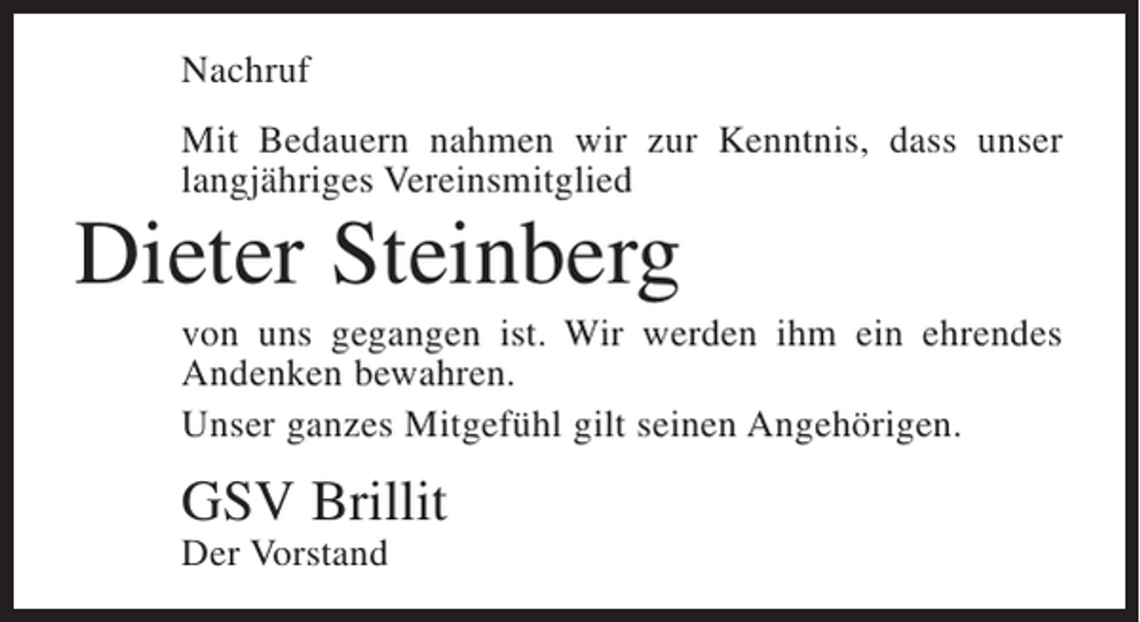<p>Nachruf<br />Mit Bedauern nahmen wir zur Kenntnis, dass unser<br />langjähriges Vereinsmitglied</p><p>Dieter Steinberg<br />von uns gegangen ist. Wir werden ihm ein ehrendes<br />Andenken bewahren.<br />Unser ganzes Mitgefühl gilt seinen Angehörigen.</p><p>GSV Brillit<br />Der Vorstand</p>