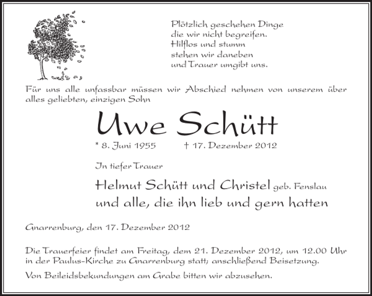 <p>Plötzlich geschehen Dinge<br />die wir nicht begreifen.<br />Hilflos und stumm<br />stehen wir daneben<br />und Trauer umgibt uns.<br />Für uns alle unfassbar müssen wir Abschied nehmen von unserem über<br />alles geliebten, einzigen Sohn</p><p>Uwe Schütt<br />* 8. Juni 1955</p><p>† 17. Dezember 2012</p><p>In tiefer Trauer</p><p>Helmut Schütt und Christel geb. Fenslau<br />und alle, die ihn lieb und gern hatten<br />Gnarrenburg, den 17. Dezember 2012<br />Die Trauerfeier findet am Freitag, dem 21. Dezember 2012, um 12.00 Uhr<br />in der Paulus-Kirche zu Gnarrenburg statt; anschließend Beisetzung.<br />Von Beileidsbekundungen am Grabe bitten wir abzusehen.</p>