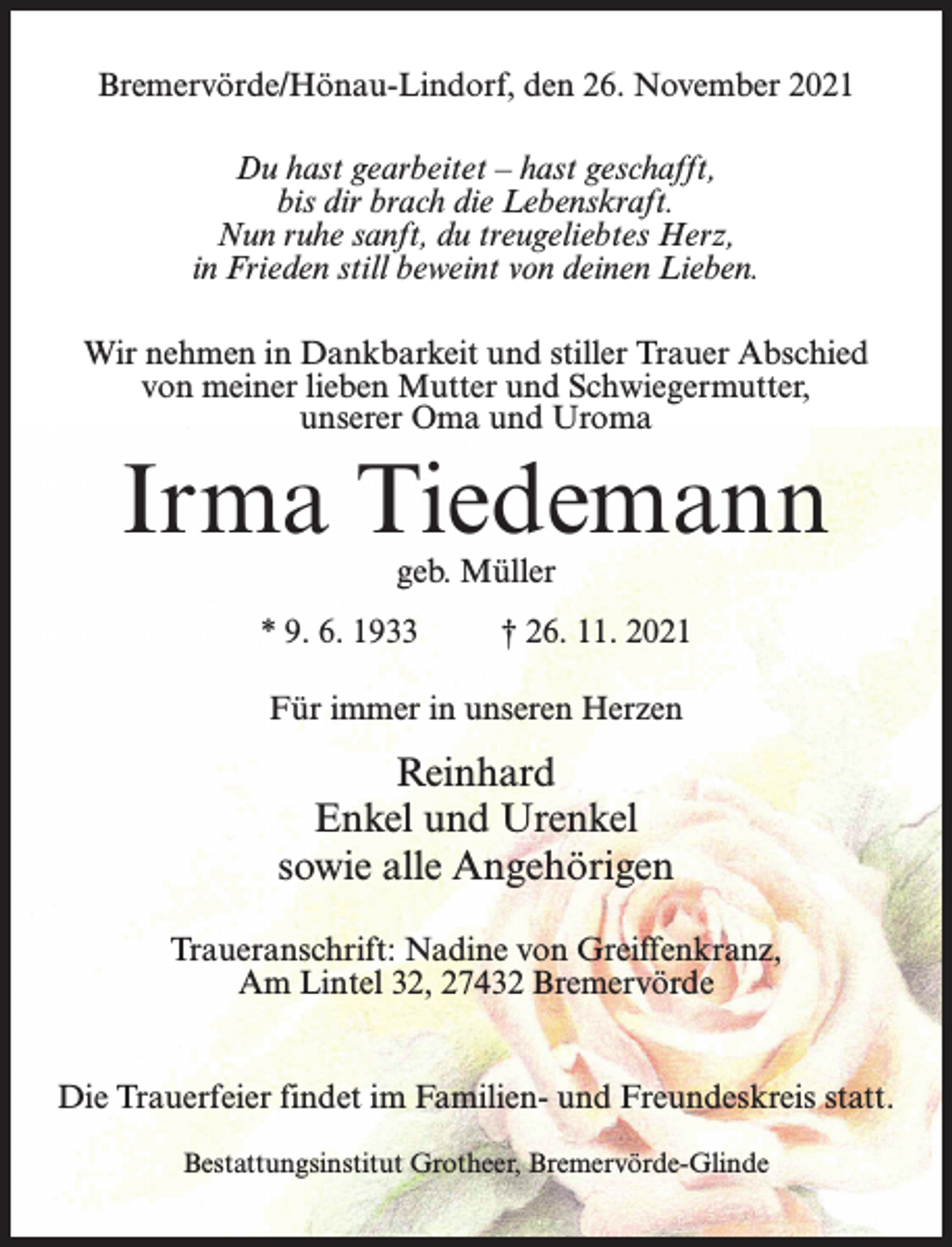 <p>Bremervörde/Hönau-Lindorf, den 26. November 2021<br />Du hast gearbeitet – hast geschafft,<br />bis dir brach die Lebenskraft.<br />Nun ruhe sanft, du treugeliebtes Herz,<br />in Frieden still beweint von deinen Lieben.<br />Wir nehmen in Dankbarkeit und stiller Trauer Abschied<br />von meiner lieben Mutter und Schwiegermutter,<br />unserer Oma und Uroma</p><p>Irma Tiedemann<br />geb. Müller</p><p>* 9. 6. 1933 † 26. 11. 2021<br />Für immer in unseren Herzen</p><p>Reinhard<br />Enkel und Urenkel<br />sowie alle Angehörigen<br />Traueranschrift: Nadine von Greiffenkranz,<br />Am Lintel 32, 27432 Bremervörde<br />Die Trauerfeier findet im Familien- und Freundeskreis statt.<br />Bestattungsinstitut Grotheer, Bremervörde-Glinde</p>